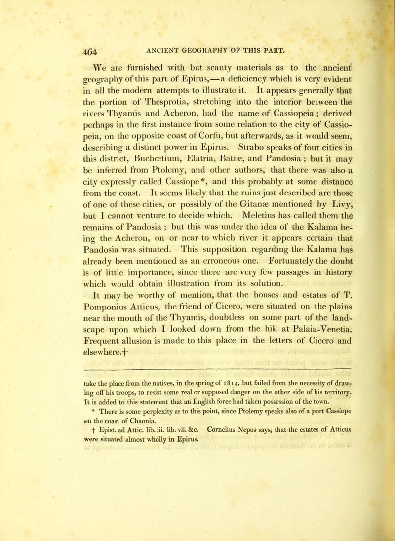 We are furnished with but scanty materials as to the ancient geography of this part of Epirus,—a deficiency which is very evident in all the modern attempts to illustrate it. It appears generally that the portion of Thesprotia, stretching into the interior between the rivers Thyamis and Acheron, had the name of Cassiopeia; derived perhaps in the first instance from some relation to the city of Cassio- peia, on the opposite coast of Corfu, but afterwards, as it would seem, describing a distinct power in Epirus. Strabo speaks of four cities in this district, Buchostium, Elatria, Batias, and Pandosia; but it may be inferred from Ptolemy, and other authors, that there was also a city expressly called Cassiope* *, and this probably at some distance from the coast. It seems likely that the ruins just described are those of one of these cities, or possibly of the Gitanae mentioned by Livy, but I cannot venture to decide which. Meletius has called them the remains of Pandosia ; but this was under the idea of the Kalama be- ing the Acheron, on or near to which river it appears certain that Pandosia was situated. This supposition regarding the Kalama has already been mentioned as an erroneous one. Fortunately the doubt is of little importance, since there are very few passages in history which would obtain illustration from its solution. It may be worthy of mention, that the houses and estates of T. Pomponius Atticus, the friend of Cicero, were situated on the plains near the mouth of the Thyamis, doubtless on some part of the land- scape upon which I looked down from the hill at Palaia-Venetia. Frequent allusion is made to this place in the letters of Cicero and elsewhere.-f- take the place from the natives, in the spring of 1814, but failed from the necessity of draw- ing off his troops, to resist some real or supposed danger on the other side of his territory. It is added to this statement that an English force had taken possession of the town. * There is some perplexity as to this point, since Ptolemy speaks also of a port Cassiope on the coast of Chaonia. f Epist. ad Attic, hb. iii. hb. vii. &c. Cornelius Nepos says, that the estates of Atticus were situated almost wholly in Epirus.