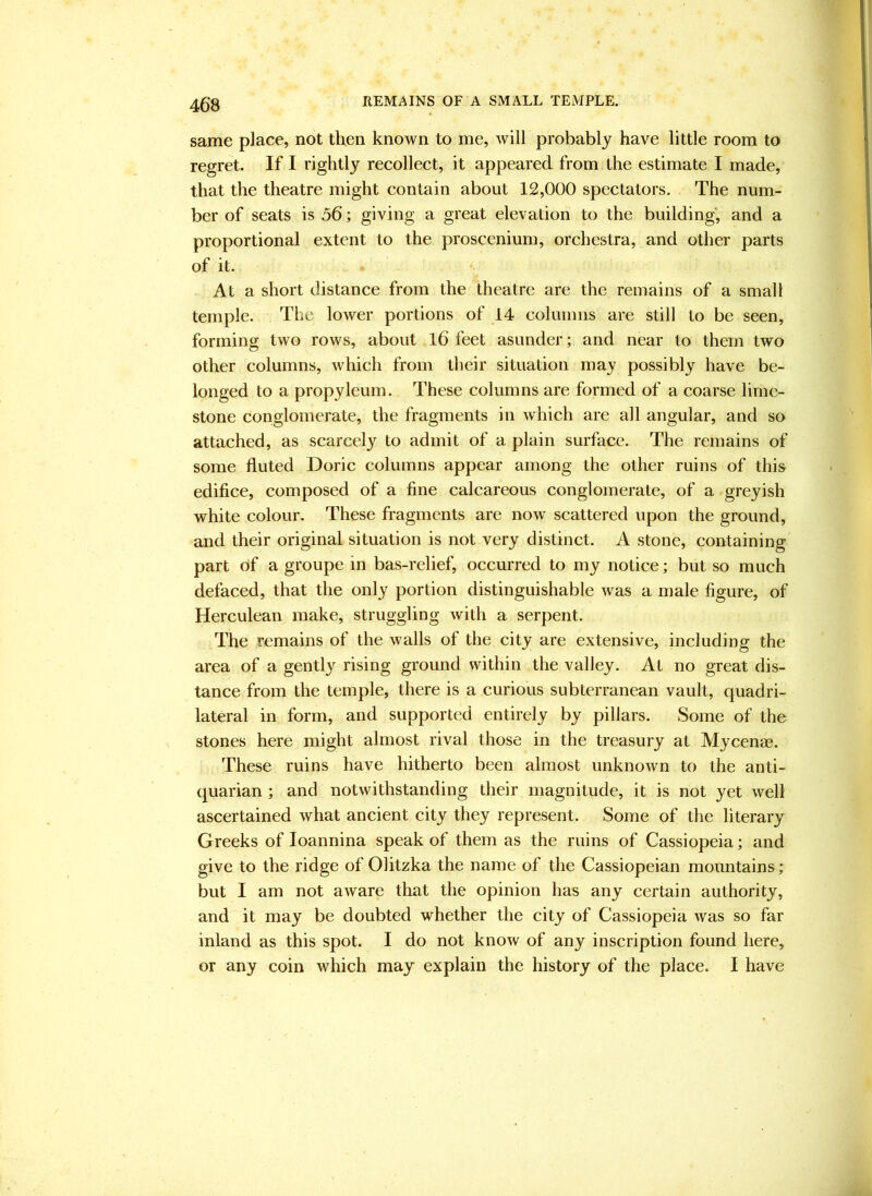 same place, not then known to me, will probably have little room to regret. If I rightly recollect, it appeared from the estimate I made, that the theatre might contain about 12,000 spectators. The num- ber of seats is 56; giving a great elevation to the building, and a proportional extent to the proscenium, orchestra, and other parts of it. At a short distance from the theatre are the remains of a small temple. The lower portions of 14 columns are still to be seen, forming two rows, about l6 feet asunder; and near to them two other columns, which from tlieir situation may possibly have be- longed to a propyleum. These columns are formed of a coarse lime- stone conglomerate, the fragments in which are all angular, and so attached, as scarcely to admit of a plain surface. The remains of some fluted Doric columns appear among the other ruins of this edifice, composed of a fine calcareous conglomerate, of a greyish white colour. These fragments are now scattered upon the ground, and their original situation is not very distinct. A stone, containing part of a groupe in bas-relief, occurred to my notice; but so much defaced, that the only portion distinguishable was a male figure, of Herculean make, struggling with a serpent. The remains of the walls of the city are extensive, including the area of a gentl}^ rising ground within the valley. At no great dis- tance from the temple, there is a curious subterranean vault, quadri- lateral in form, and supported entirely by pillars. Some of the stones here might almost rival those in the treasury at Mycenae. These ruins have hitherto been almost unknown to the anti- quarian ; and notwithstanding their magnitude, it is not yet well ascertained what ancient city they represent. Some of the literary Greeks of loannina speak of them as the ruins of Cassiopeia; and give to the ridge of Olitzka the name of the Cassiopeian mountains; but I am not aware that the opinion has any certain authority, and it may be doubted whether the city of Cassiopeia was so far inland as this spot. I do not know of any inscription found here, or any coin which may explain the history of the place. I have