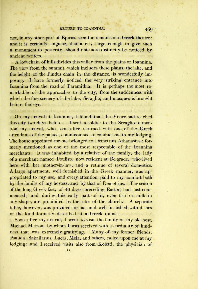 not, in any other part of Epirus, seen the remains of a Greek theatre and it is certainly singular, that a city large enough to give such a monument to posterity, should not more distinctly be noticed by ancient writers. A loAV chain of hills divides this valley from the plains of loannina. The view from the summit, which includes these plains, the lake, and the height of the Pindus chain in the distance, is wonderfully im- posing. I have formerly noticed the very striking entrance into loannina from the road of Paramithia. It is perhaps the most re- markable of the approaches to the city, from the suddenness with which the fine scenery of the lake, Seraglio, and mosques is brought before the eye. On my arrival at loannina, I found that the Vizier had reached this city two days before. I sent a soldier to the Seraglio to men- tion my arrival, who soon after returned with one of the Greek attendants of the palace, commissioned to conduct me to my lodging. The house appointed for me belonged to Demetrius Athanasius ; for- merly mentioned as one of the most respectable of the loannina merchants. It was inhabited by a relative of the family, the lady of a merchant named Poulizo, now resident at Belgrade, who lived here with her mother-in-law, and a retinue of several domestics. A large apartment, well furnished in the Greek manner, was ap- propriated to my use, and every attention paid to my comfort both by the family of my hostess, and by that of Demetrius. The season of the long Greek fast, of 48 days preceding Easter, had just com- menced ; and during this early part of it, even fish or milk in any shape, are prohibited by the rites of the church. A separate table, however, was provided for me, and well furnished with dishes of the kind formerly described at a Greek dinner. Soon after my arrival, I went to visit the family of my old host, Michael Metzou, by whom I was received with a cordiality of kind- ness that was extremely gratifying. Many of my former friends, Psalida, Sakallarius, Lucas, Mela, and others, called upon me at my lodging ; and I received visits also from Koletti, the physician of