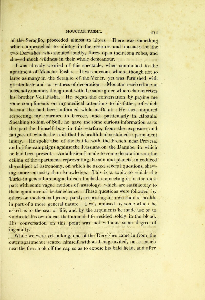 of the Seraglio, proceeded almost to blows. There was something which approached to idiotcy in the gestures and menaces of the two Dervishes, who shouted loudly, threw open their long robes, and shewed much wildness in their whole demeanour. I was already wearied of this spectacle, when summoned to the apartment of Mouctar Pasha. It was a room which, though not so large as many in the Seraglio of the Vizier, yet was furnished with greater taste and correctness of decoration. Mouctar received me in a friendly manner, though not with the same grace which characterizes his brother Veli Pasha. He began the conversation by paying me some compliments on my medical attentions to his father, of which he said he had been informed while at Berat. He then inquired respecting my journies in Greece, and particularly in Albania. Speaking to him of Suli, he gave me some curious information as to the part he himself bore in this warfare, from the exposure and fatigues of which, he said that his health had sustained a permanent injury. He spoke also of the battle with the French near Prevesa, and of the campaigns against the Russians on the Danube, in which he had been present. An allusion I made to some decorations on the ceiling of the apartment, representing the sun and planets, introduced the subject of astronomy, on Avhich he asked several questions, shew- ing more curiosity than knowledge. This is a topic to which the Turks in general are a good deal attached, connecting it for the most part with some vague notions of astrology, which are satisfactory to their ignorance of better science. These questions were followed by others on medical subjects ; partly respecting his oaviv state of health, in part of a more general nature. I Avas aniused by some Avhich he asked as to the seat of life, and by the arguments he made use of to vindicate his own idea, that animal life resided solely in the blcod. His conversation on this point Avas not Avithout some degree of ingenuity. While we were yet talking, one of the Dervishes came in from the outer apartment; seated himself, without being invited, on a couch near the fire; took off the cap so as to expose his bald head, and after