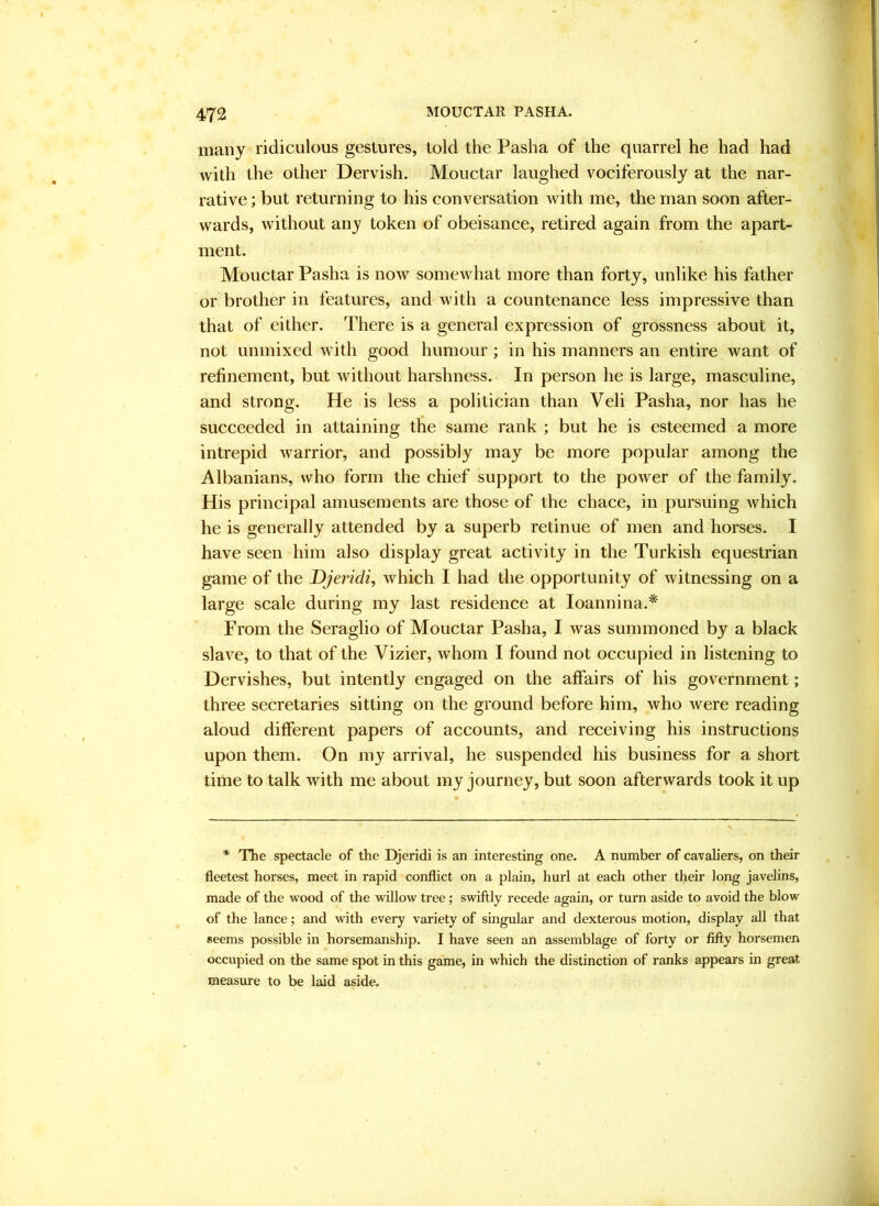 many ridiculous gestures, told the Pasha of the quarrel he had had with the other Dervish. Mouctar laughed vociferously at the nar- rative ; but returning to his conversation with me, the man soon after- wards, without any token of obeisance, retired again from the apart- ment. Mouctar Pasha is now somewhat more than forty, unlike his father or brother in features, and with a countenance less impressive than that of either. There is a general expression of grossness about it, not unmixed with good humour ; in his manners an entire want of refinement, but without harshness. In person he is large, masculine, and strong. He is less a politician than Veli Pasha, nor has he succeeded in attaining the same rank ; but he is esteemed a more intrepid warrior, and possibly may be more popular among the Albanians, who form the chief support to the power of the family. His principal amusements are those of the chace, in pursuing which he is generally attended by a superb retinue of men and horses. I have seen him also display great activity in the Turkish equestrian game of the Djeridi, which I had the opportunity of witnessing on a large scale during my last residence at loannina.* From the Seraglio of Mouctar Pasha, I was summoned by a black slave, to that of the Vizier, whom I found not occupied in listening to Dervishes, but intently engaged on the affairs of his government; three secretaries sitting on the ground before him, who were reading aloud different papers of accounts, and receiving his instructions upon them. On my arrival, he suspended his business for a short time to talk with me about my journey, but soon afterwards took it up * The spectacle of the Djeridi is an interesting one. A number of cavaliers, on their fleetest horses, meet in rapid conflict on a plain, hurl at each other their long javelins, made of the wood of the willow tree; swiftly recede again, or turn aside to avoid the blow of the lance; and with every variety of singular and dexterous motion, display all that seems possible in horsemanship. I have seen an assemblage of forty or fiifty horsemen occupied on the same spot in this game, in which the distinction of ranks appears in great measure to be laid aside.