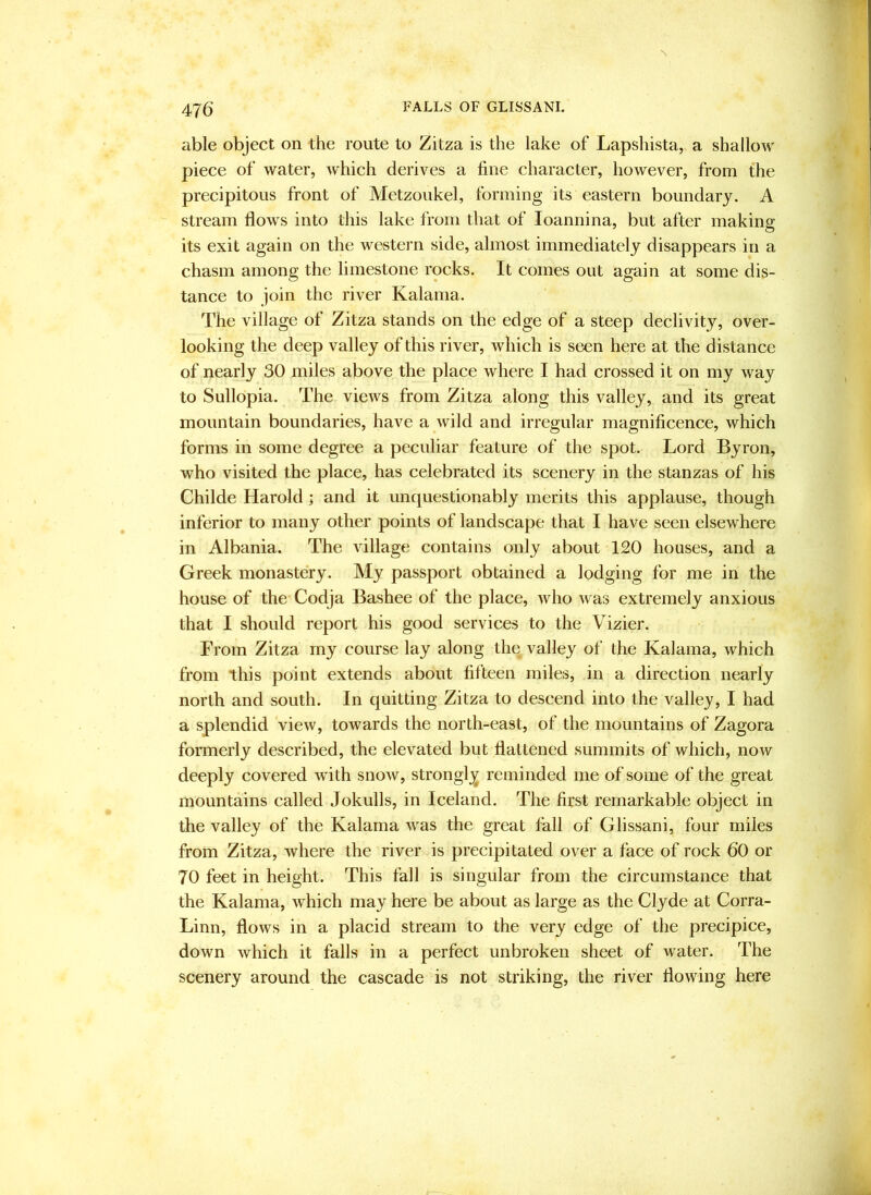 able object on the route to Zitza is the lake of Lapshista, a shallow piece of water, which derives a fine character, however, from the precipitous front of Metzoukel, forming its eastern boundary. A stream flows into this lake from that of loannina, but after making its exit again on the western side, almost immediately disappears in a chasm among the limestone rocks. It comes out again at some dis- tance to join the river Kalama. The village of Zitza stands on the edge of a steep declivity, over- looking the deep valley of this river, which is seen here at the distance of nearly 30 miles above the place where I had crossed it on my way to Sullopia. The views from Zitza along this valley, and its great mountain boundaries, have a wild and irregular magnificence, which forms in some degree a peculiar feature of the spot. Lord Byron, who visited the place, has celebrated its scenery in the stanzas of his Childe Harold ; and it unquestionably merits this applause, though inferior to many other points of landscape that I have seen elsewhere in Albania. The village contains only about 120 houses, and a Greek monastery. My passport obtained a lodging for me in the house of the Codja Bashee of the place, who was extremely anxious that I should report his good services to the Vizier. From Zitza rny course lay along the valley of the Kalama, which from this point extends about fifteen miles, in a direction nearly north and south. In quitting Zitza to descend into the valley, I had a splendid 'view, towards the north-east, of the mountains of Zagora formerly described, the elevated but flattened summits of which, now deeply covered with snow, strongly reminded me of some of the great mountains called Jokulls, in Iceland. The first remarkable object in the valley of the Kalama was the great fall of Glissani, four miles from Zitza, where the river is precipitated over a face of rock 60 or 70 feet in height. This fall is singular from the circumstance that the Kalama, which may here be about as large as the Clyde at Corra- Linn, flows in a placid stream to the very edge of the precipice, down which it falls in a perfect unbroken sheet of water. The scenery around the cascade is not striking, the river flowing here