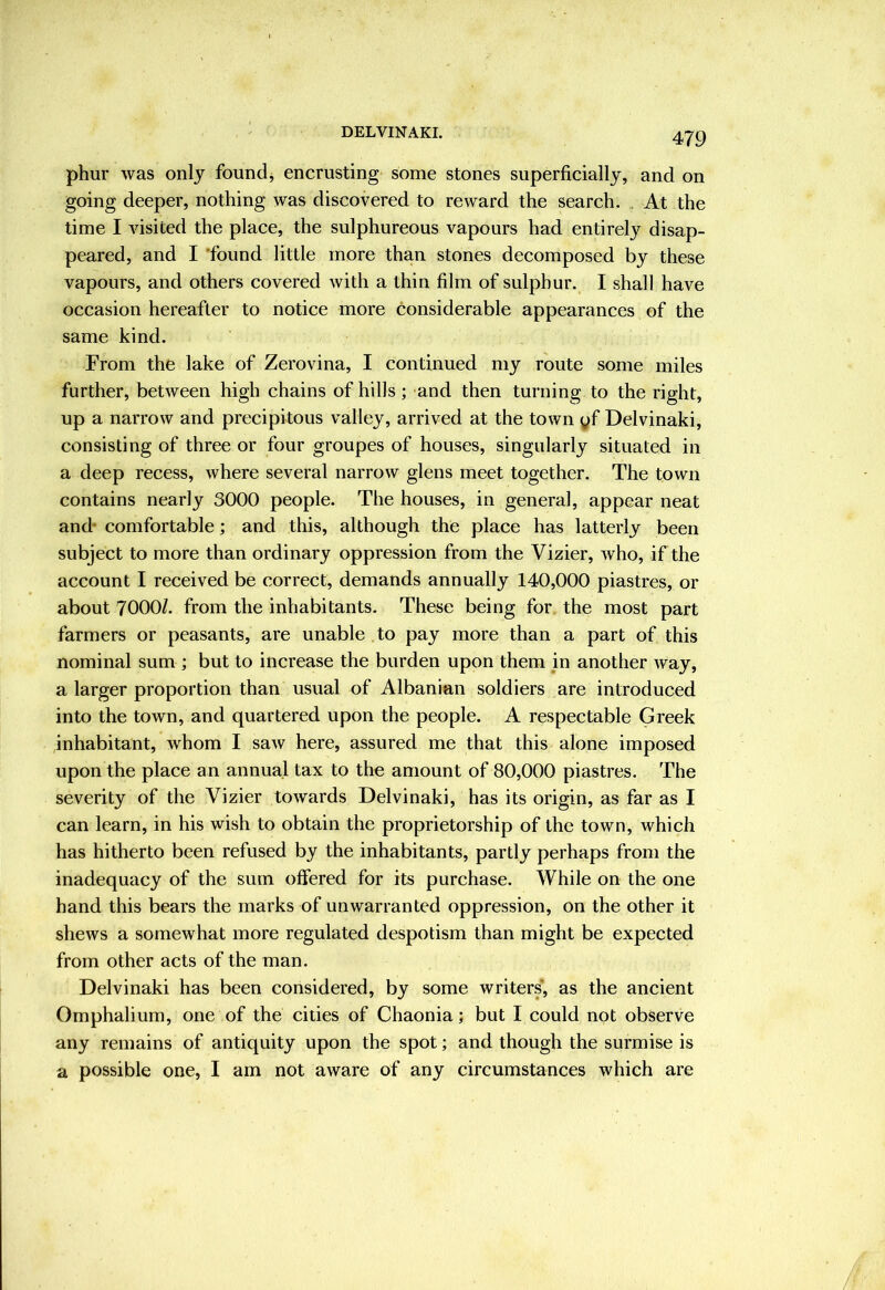 DELVINAKI. phur was only foundj encrusting some stones superficially, and on going deeper, nothing was discovered to reward the search. , At the time I visited the place, the sulphureous vapours had entirely disap- peared, and I 'found little more than stones decomposed by these vapours, and others covered with a thin film of sulphur. I shall have occasion hereafter to notice more considerable appearances of the same kind. From the lake of Zerovina, I continued my route some miles further, between high chains of hills; and then turning to the right, up a narrow and precipitous valley, arrived at the town yf Delvinaki, consisting of three or four groupes of houses, singularly situated in a deep recess, where several narrow glens meet together. The town contains nearly 3000 people. The houses, in general, appear neat and* comfortable; and this, although the place has latterly been subject to more than ordinary oppression from the Vizier, who, if the account I received be correct, demands annually 140,000 piastres, or about 7000/. from the inhabitants. These being for the most part farmers or peasants, are unable to pay more than a part of this nominal sum ; but to increase the burden upon them in another way, a larger proportion than usual of Albanian soldiers are introduced into the town, and quartered upon the people. A respectable Greek inhabitant, whom I saw here, assured me that this alone imposed upon the place an annual tax to the amount of 80,000 piastres. The severity of the Vizier towards Delvinaki, has its origin, as far as I can learn, in his wish to obtain the proprietorship of the town, which has hitherto been refused by the inhabitants, partly perhaps from the inadequacy of the sum offered for its purchase. While on the one hand this bears the marks of unwarranted oppression, on the other it shews a somewhat more regulated despotism than might be expected from other acts of the man. Delvinaki has been considered, by some writers, as the aneient Omphalium, one of the cities of Chaonia; but I could not observe any remains of antiquity upon the spot; and though the surmise is a possible one, I am not aware of any circumstances which are