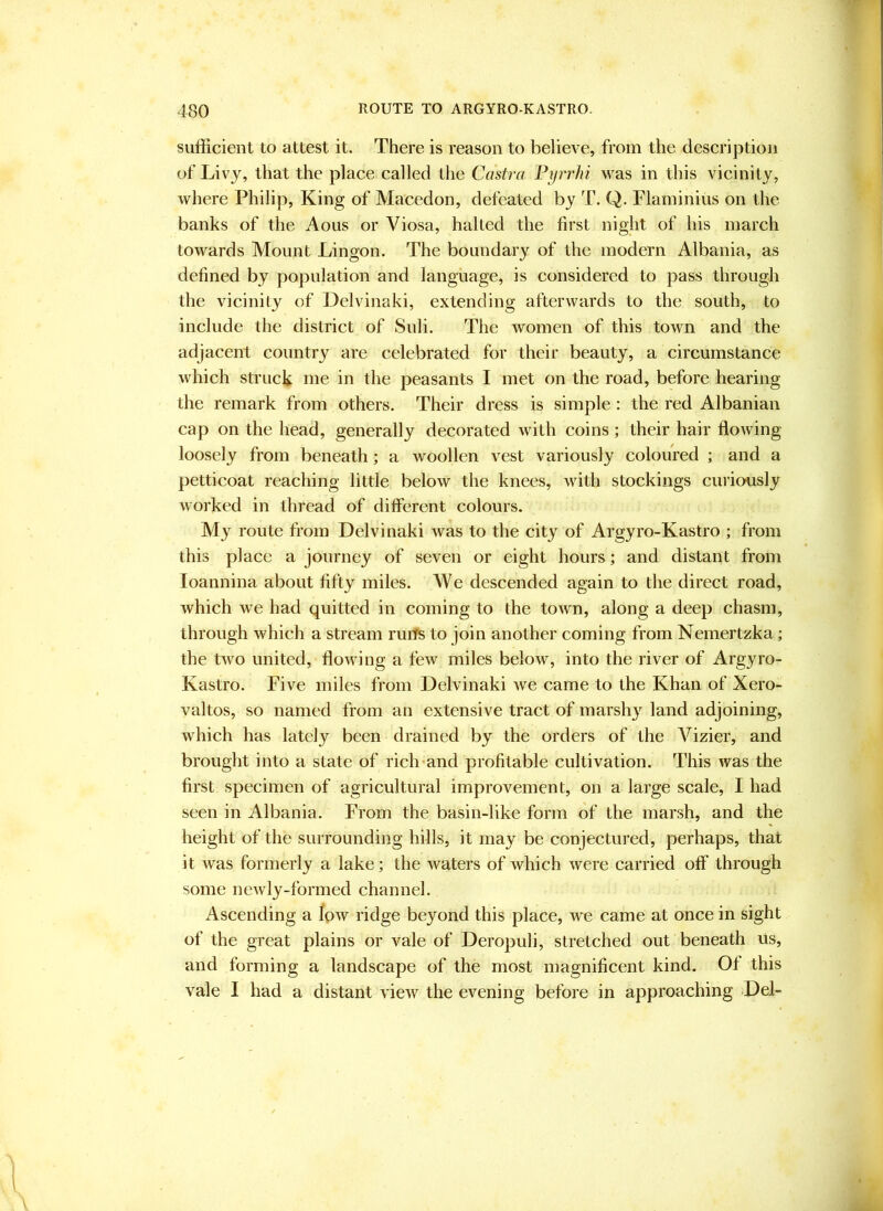 sufficient to attest it. There is reason to believe, from the description of Livy, that the place called the Castra Pyrrhi was in this vicinity, where Philip, King of Macedon, defeated by T. Q. Flaminius on the banks of the Aous or Viosa, halted the first night of his march towards Mount Lingon. The boundary of the modern Albania, as defined by population and language, is considered to pass through the vicinity of Delvinaki, extending afterwards to the south, to include the district of Suli. The women of this town and the adjacent country are celebrated for their beauty, a circumstance which struck me in the peasants I met on the road, before hearing the remark from others. Their dress is simple: the red Albanian cap on the head, generally decorated with coins; their hair flowing loosely from beneath; a woollen vest variously coloured ; and a petticoat reaching little below the knees, with stockings curiously worked in thread of different colours. My route from Delvinaki was to the city of Argyro-Kastro ; from this place a journey of seven or eight hours; and distant from loannina about fifty miles. We descended again to the direct road, which we had quitted in coming to the town, along a deep chasm, through which a stream ruits to join another coming from Nemertzka; the two united, flowing a few miles below, into the river of Argyro- Kastro. Five miles from Delvinaki we came to the Khan of Xero- valtos, so named from an extensive tract of marsh}’^ land adjoining, which has lately been drained by the orders of the A^izier, and brought into a state of riclnand profitable cultivation. This was the first specimen of agricultural improvement, on a large scale, I had seen in Albania. From the basin-like form of the marsh, and the height of the surrounding hills, it may be conjectured, perhaps, that it was formerly a lake; the waters of which were carried off through some newly-formed channel. Ascending a low ridge beyond this place, we came at once in sight of the great plains or vale of Deropuli, stretched out beneath us, and forming a landscape of the most magnificent kind. Of this vale I had a distant view the evening before in approaching Del-