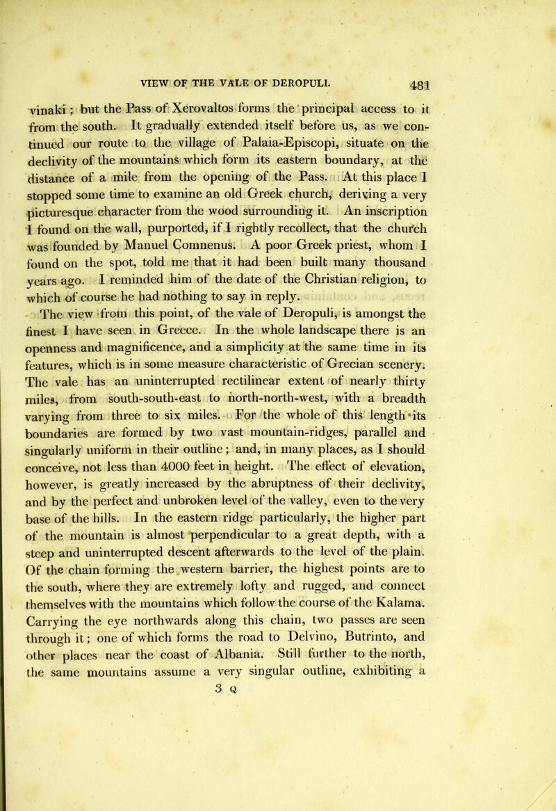 VIEW OF THE VALE OF DEROPULI. vinaki; but the Pass of Xerovaltos forms the ‘ principal access to it from the south. It gradually extended itself before us, as we con- tinued our route to. the village of Palaia-Episcopi, situate on the declivity of the mountains which form its eastern boundary, at the distance of a mile from the opening of the Pass. At this place I stopped some time to examine an old Greek church, deriving a very picturesque character from the wood surrounding it. An inscription I found on the wall, purported, if I rightly recollect, that the chufch wa^ founded by Manuel Comnenus. A poor Greek priest, whom I found on the spot, told me that it had been built many thousand years ago. I reminded him of the date of the Christian religion, to which of course he had nothing to say in reply. The view -from this point, of the vale of Deropuli, is amongst the finest I have seen in Greece. In the whole landscape there is an openness and magnificence, and a simplicity at the same time in its features, which is in some measure characteristic of Grecian scenery. The vale has an uninterrupted rectilinear extent fof nearly thirty miles, from south-south-east to north-north-west, with a breadth varying from three to six miles. For the whole of this length*its boundaries are formed by two vast mountain-ridges, parallel and singularly uniform in their outline; and, in many places, as I should conceive, not less than 4000 feet in height. The effect of elevation, however, is greatly increased by the abruptness of their declivity, and by the perfect and unbroken level of the valley, even to the very base of the hills. In the eastern ridge particularly, the higher part of the mountain is almost perpendicular to a great depth, with a steep and uninterrupted descent afterwards to the level of the plain. Of the chain forming the western barrier, the highest points are to the south, where they are extremely lofty and rugged, and connect themselves with the mountains which follow the course of the Kalama. Carrying the eye northwards along this chain, two passes are seen through it; one of which forms the road to Del vino, Butrinto, and other places near the coast of Albania. Still further to the north, the same mountains assume a very singular outline, exhibiting a 3 Q