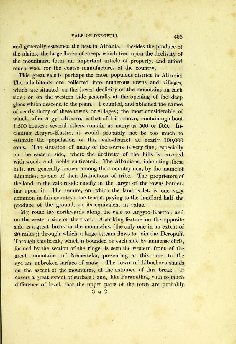 and generally esteemed the best in Albania. Besides the produce of the plains, the large flock.« of sheep, which feed upon the declivity of the mountains, form an important article of property, and afford much wool for the coarse manufactures of the country. This great vale is perhaps the most populous district in Albania. The inhabitants are collected into numerous towns and villages, which are situated on the lower declivity of the mountains on each side; or on the western side generally at the opening of the deep glens which descend to the plain. I counted, and obtained the names of nearly thirty of these towns or villages; the most considerable of which, after Argyro-Kastro, is that of Libochovo, containing about 1,500 houses; several others contain as many as 500 or 600. In- cluding Argyro-Kastro, it would probably not be too much to estimate the population of this vale-district at nearly 100,000 souls. The situation of many of the towns is very fine; especially on the eastern side, where the declivity of the hills is covered with wood, and richly cultivated. The Albanians, inhabiting these hills, are generally known among their countrymen, by the name of Liutzides, as one of their distinctions of tribe. The proprietors of the land in the vale reside chiefly in the larger of the towns border- ing upon it. The tenure, on which the land is let, is one very common in this country ; the tenant paying to the landlord half the produce of the ground, or its equivalent in value. My route lay northwards along the vale to Argyro-Kastro; and on the western side of the river. A striking feature on the opposite side is a great break in the mountains, (the only one in an extent of 20 miles ;) through which a large stream flows to join the Deropuli. Through this break,* which is bounded on each side by immense cliffs, formed by the section of the ridge, is seen the western front of the great mountains of Nemertzka, presenting at this time to the eye an unbroken surface of snow. The town of Libochovo stands on the ascent of the mountains, at the entrance of this break. It covers a great extent of surface; and, like Paramithia, with so much difference of level, that the upper parts of the town are probably 3 Q 2