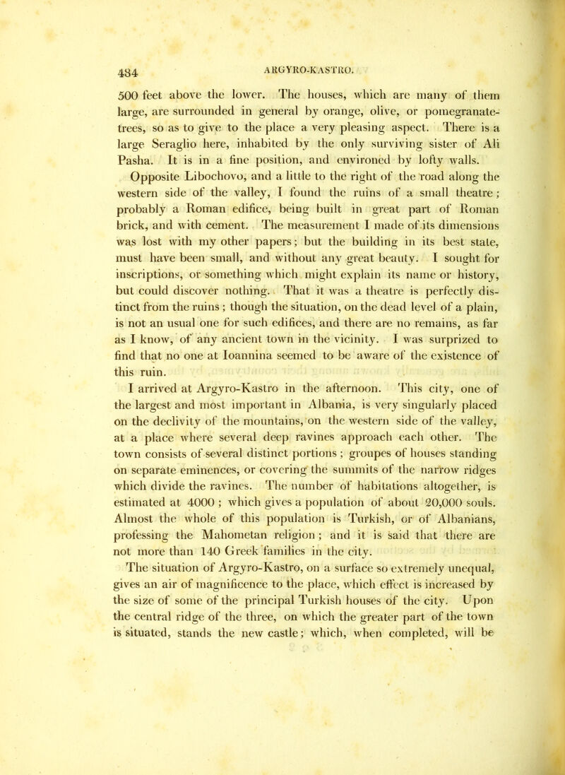 500 feet above the lower. The houses, which are many of them large, are surrounded in general by orange, olive, or pomegranate- trees, so as to give to the place a very pleasing aspect. There is a large Seraglio here, inhabited by the only surviving sister of Ali Pasha. It is in a fine position, and environed by lofty walls. Opposite Libochovo, and a little to the right of the road along the western side of the valley, I found the ruins of a small theatre ; probably a Roman edifice, being built in great part of Roman brick, and with cement. The measurement I made of .its dimensions was lost with my other papers; but the building in its best stale, must have been small, and without any great beauty. I sought for inscriptions, or something which might explain its name or history, but could discover nothing. That it was a theatre is perfectly dis- tinct from the ruins ; though the situation, on the dead level of a plain, is not an usual one for such edifices, and there are no remains, as far as I know, of any ancient town in the vicinity. I was surprized to find that no one at loannina seemed to be aware of the existence of this ruin. I arrived at Argyro-Kastro in the afternoon. This city, one of the largest and most important in Albania, is very singularly placed on the declivity of the mountains, on the western side of the valley, at a place where several deep ravines approach each other. The town consists of several distinct portions ; groupes of houses standing on separate eminences, or covering the summits of the narrow ridges which divide the ravines. The number of habitations altogether, is estimated at 4000 ; Avhich gives a population of about 20,000 souls. Almost the whole of this population is Turkish, or of Albanians, professing the Mahometan religion; and it is said that there are not more than 140 Greek families in the city. The situation of Argyro-Kastro, on a surface so extremely unequal, gives an air of magnificence to the place, which effect is increased by the size of some of the principal Turkish houses of the city. Upon the central ridge of the three, on which the greater part of the town is situated, stands the new castle; which, when completed, will be