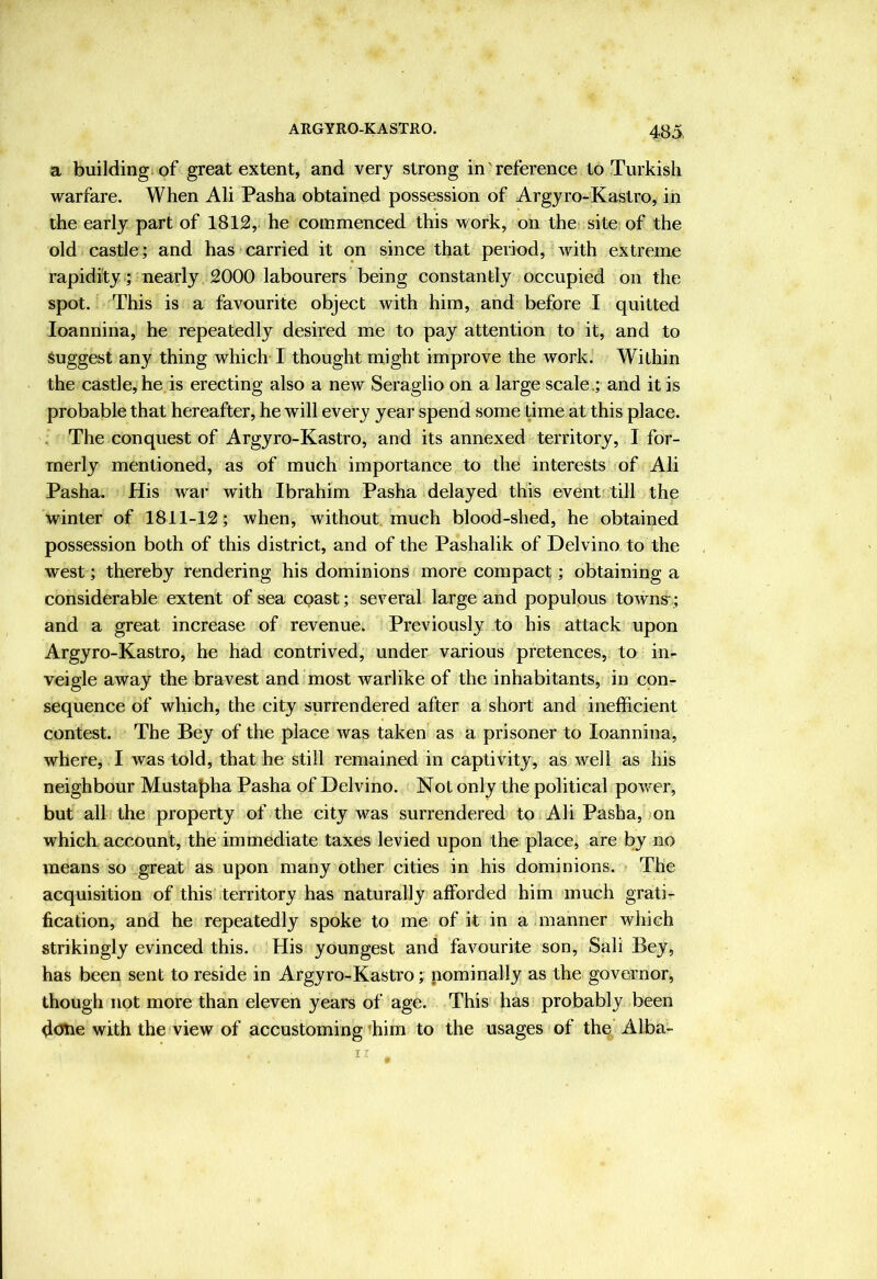 a building of great extent, and very strong in reference to Turkish warfare. When Ali Pasha obtained possession of Argyro-Kastro, in the early part of 1812, he commenced this work, on the site of the old castle; and has carried it on since that period, with extreme rapidity; 'nearly 2000 labourers being constantly occupied on the spot. This is a favourite object with him, and before I quitted loannina, he repeatedly desired me to pay attention to it, and to Suggest any thing which I thought might improve the work. Within the castle, he is erecting also a new Seraglio on a large scale.; and it is probable that hereafter, he will every year spend some time at this place. The conquest of Argyro-Kastro, and its annexed territory, I for- merly mentioned, as of much importance to the interests of Ali Pasha. His war with Ibrahim Pasha delayed this event'till the winter of 1811-12; when, without much blood-shed, he obtained possession both of this district, and of the Pashalik of Delvino to the west; thereby rendering his dominions more compact; obtaining a considerable extent of sea coast; several large and populous towns; and a great increase of revenue. Previously to his attack upon Argyro-Kastro, he had contrived, under various pretences, to in- veigle away the bravest and most warlike of the inhabitants, in con- sequence of which, the city surrendered after a short and inefficient contest. The Bey of the place was taken as a prisoner to loannina, where, I was told, that he still remained in captivity, as well as his neighbour Mustaf)ha Pasha of Delvino. Not only the political powder, but all the property of the city was surrendered to Ali Pasha, )on which account, the immediate taxes levied upon the place, are by no means so great as upon many other cities in his dominions. The acquisition of this territory has naturally afforded him much grati- fication, and he repeatedly spoke to me of it in a manner which strikingly evinced this. His youngest and favourite son. Salt Bey, has been sent to reside in Argyro-Kastro; nominally as the governor, though not more than eleven years of age. This has probably been dcrtie with the view of accustoming ffiim to the usages of the Alba-