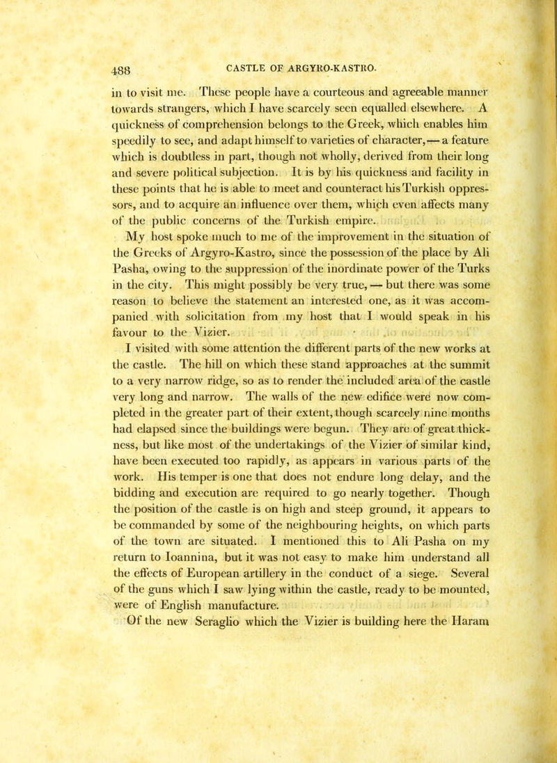 CASTLE OF ARGYRO-KASTRO. in to visit me. These people have a courteous and agreeable manner towards strangers, which I have scarcely seen equalled elsewhere. A quickness of comprehension belongs to the Greek, which enables him speedily to see, and adapt himself to varieties of character,—a feature which is doubtless in part, though not wholly, derived from their long and severe political subjection. It is by his quickness and facility in these points that he is able to meet and counteract his Turkish oppres- sors, and to acquire an influence over them, which even affects many of the public concerns of the Turkish empire. My host spoke much to me of the improvement in the situation of the Greeks of Argyro-Kastro, since the possession of the place by Ali Pasha, owing to the suppression of the inordinate power of the Turks in the city. This might possibly be very true, — but there was some reason to believe the statement an interested one, as it was accom- panied with solicitation from my host that I would speak in his favour to the Vizier. I visited with some attention the different parts of the new works at the castle. The hill on which these stand approaches at the summit to a very narrow ridge, so as to render the'included area! of the castle very long and narrow. The walls of the new edifice were now com- pleted in the greater part of their extent, though scarcely nine months had elapsed since the buildings were begun. They are of great thick- ness, but like most of the undertakings of the Vizier of similar kind, have been executed too rapidly, as appears in various s.parts of the work. His temper is one that does not endure long delay, and the bidding and execution are required to go nearly together. Though the position of the castle is on high and steep ground, it appears to be commanded by some of the neighbouring heights, on which parts of the town are situated. 1 mentioned this to Ali Pasha on my return to loannina, but it was not easy to make him understand all the effects of European artillery in the conduct of a siege. Several of the guns which I saw lying within the castle, ready to be mounted, were of English manufacture. Of the new Seraglio which the Vizier is building here the Harant