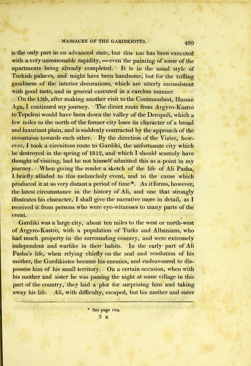 489 is the only part in an advanced state, but this too has been executed with a very unreasonable rapidity, — even the painting of some of the apartments being already completed. It is in the usual style of Turkish palaces, and might have been handsome, but for the trifling gaudiness of the interior decorations, which are utterly inconsistent with good taste, and in general executed in a careless manner. On the 15th, after making another visit to the Commandant, Hassan Aga, I continued my journey. The direct route from Argyro-Kastro toTepeleni would have been down the valley of theDeropuli, which a few miles to the north of the former city loses its character of a broad and luxuriant plain, and is suddenly contracted by the approach of the mountains towards each other. By the direction of the Vizier, how- ever, I took a circuitous route to Gardiki, the unfortunate city which he destroyed in the spring of 1812, and which I should scarcely have thought of visiting, had he not himself admitted this as appoint in my journey. When giving the reader a sketch of the life of Ali Pasha, 1 briefly alluded to this melancholy event, and to the cause which produced it at so very distant a period of time *. As it forms, however, the latest circumstance in the history of Ali, and one that strongly illustrates his character, I shall give the narrative more in detail, as I received it from persons who were eye-witnesses to many parts of the event. Gardiki was a large city, about ten miles to the west or north-west of Argyro-Kastro, with a population of Turks and Albanians, who had much property in the surrounding country, and were extremely independent and warlike in their habits. In the early part of Ali Pasha's life, when relying chiefly on the zeal and resolution of his mother, the Gardikiotes became his enemies, and endeavoured to dis- possess him of his small territory. On a certain occasion, when with his mother and sister he was passing the night at some village in this part of the country, they laid a plot for surprizing him and taking away his life. Ali, with difficulty, escaped, but his mother and sister * See page 104. 3 B