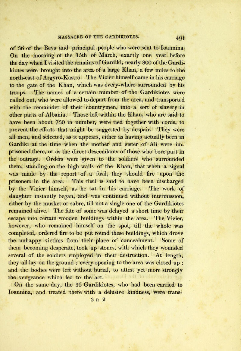 401' of 36 of the Beys and principal people who were sent to loannina. On the morning of the 15th of March, exactly one year before the day when I visited the remains of Gardiki, nearly 800 of the Gardi-i. kiotes were brought into the area of a large Khan, a few miles to the north-east of ArgyrO-Kastro. The Vizier himself came in his carriage to the gate of the Khan, which was every-Where surrounded by his troops. The names of a certain number of the Gardikiotes were called out, who were allowed to depart from the area, and transported with the remainder of their countrymen, into a sort of slavery in other parts of Albania. Those left within the Khan, who are said to have been about 730 in number, were tied together with cords, to prevent the efforts that might be suggested by despair. They were all men, and selected, as it appears, either as having actually been in Gardiki at the time when the mother and sister of Ali were im- prisoned there, or as the direct descendants of those who bore part in the outrage. Orders were given to the soldiers who surrounded them, standing on the high walls of the Khan, that when a signal was made by the report of a fusil, they should fire upon the prisoners in the area. This fusil is said to have been discharged by the Vizier himself, as he sat in his carriage. The work of slaughter instantly began, and was continued without intermission, either by the musket or sabre, till not a single one of the Gardikiotes remained alive. The fate of some was delayed a short time by their escape into certain wooden buildings within the area. The Vizier, however, who remained himself on the spot, till the whole was completed, ordered fire to be put round these buildings, which drove the unhappy victims from their place of concealment. Some of them becoming desperate, took up stones, with which they wounded several of the soldiers employed in their destruction. At length, they all lay on the ground ; every opening to the area was closed up ; and the bodies were left without burial, to attest yet more strongly the vengeance which led to the act. On the same day, the 36 Gardikiotes, who had been carried to loannina, and treated there with a delusive kindness, were trans- 3 R 2