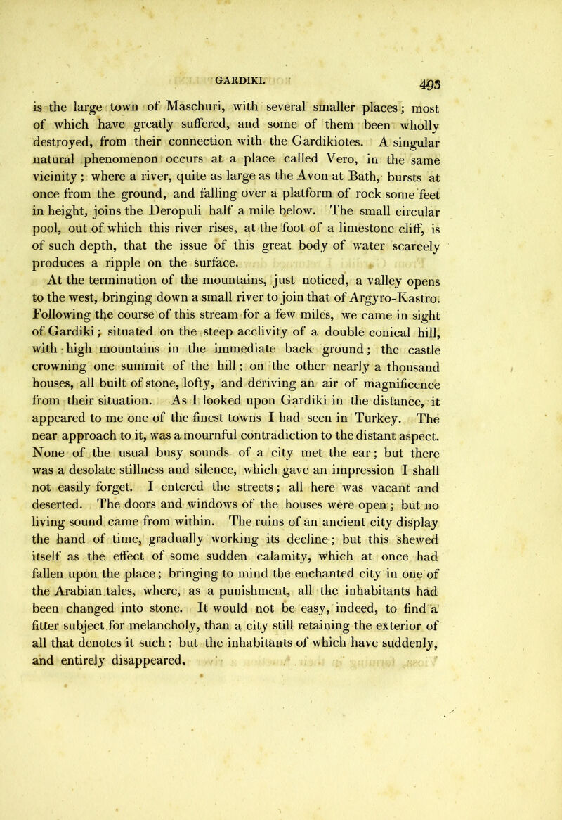 GARDIKI. m is the large town of Maschuri, with several smaller places; most of which have greatly suffered, and some of them been wholly destroyed, from their connection with the Gardikiotes. A singular natural phenomenon occurs at a place called Vero, in the same vicinity; where a river, quite as large as the Avon at Bath, bursts at once from the ground, and falling over a platform of rock some feet in height, joins the Deropuli half a mile below. The small circular pool, out of which this river rises, at the foot of a limestone cliff, is of such depth, that the issue of this great body of water scarcely produces a ripple on the surface. At the termination of the mountains, just noticed, a valley opens to the west, bringing down a small river to join that of Argyro-Kastro. Following the course of this stream for a few miles, we came in sight of Gardiki; situated on the steep acclivity of a double conical hill, with high mountains in the immediate back ground; the castle crowning one summit of the hill; on the other nearly a thousand houses, all built of stone, lofty, and deriving an air of magnificence from their situation. As I looked upon Gardiki in the distance, it appeared to me one of the finest towns I had seen in Turkey. The near approach to it, was a mournful contradiction to the distant aspect. None of the usual busy sounds of a city met the ear; but there was a desolate stillness and silence, which gave an impression I shall not easily forget. I entered the streets; all here was vacant and deserted. The doors and windows of the houses were open ; but no living sound came from within. The ruins of an ancient city display the hand of time, gradually working its decline; but this shewed itself as the effect of some sudden calamity, which at once had fallen upon the place; bringing to mind the enchanted city in one of the Arabian tales, where, as a punishment, all the inhabitants had been changed into stone. It would not be easy, indeed, to find a fitter subject.for melancholy, than a city still retaining the exterior of all that denotes it such; but the inhabitants of which have suddenly, and entirely disappeared, -