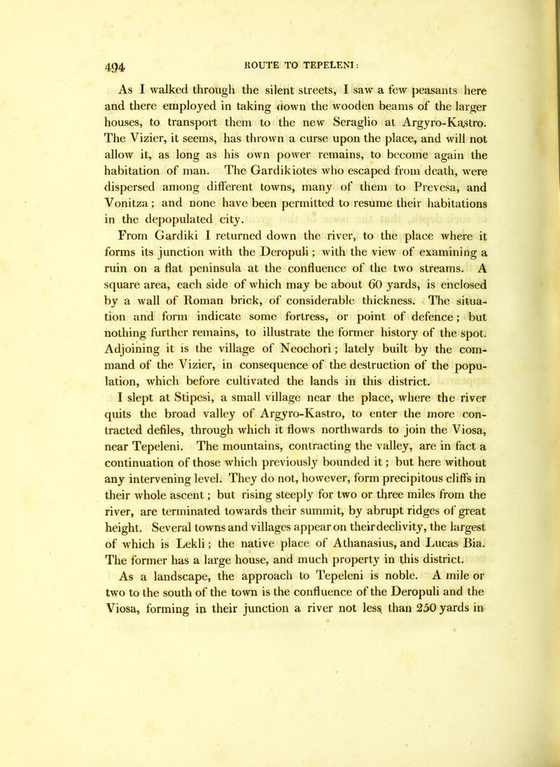 ROUTE TO TEPELENI: As I walked through the silent streets, I saw a few peasants here and there employed in taking down the wooden beams of the larger houses, to transport them to the new Seraglio at Argyro-Ka3tro. The Vizier, it seems, has thrown a curse upon the place, and will not allow it, as long as his own power remains, to become again the habitation of man. The Gardikiotes who escaped from death, were dispersed among dift’erent towns, many of them to Prevesa, and Vonitza; and none have been permitted to resume their habitations in the depopulated city. From Gardiki I returned down the river, to the place where it forms its junction with the Deropuli; with the view of examining a ruin on a fiat peninsula at the confluence of the two streams. A square area, each side of which may be about 60 yards, is enclosed by a wall of Roman brick, of considerable thickness. The situa- tion and form indicate some fortress, or point of defence; but nothing further remains, to illustrate the former history of the spot. Adjoining it is the village of Neochori; lately built by the com- mand of the Vizier, in consequence of the destruction of the popu- lation, which before cultivated the lands in this district. I slept at Stipesi, a small village near the place, where the river quits the broad valley of Argyro-Kastro, to enter the more con- tracted defiles, through which it flows northwards to join the Viosa, near Tepeleni. The mountains, contracting the valley, are in fact a continuation of those which previously bounded it; but here without any intervening level. They do not, however, form precipitous cliffs in their whole ascent; but rising steeply for two or three miles from the river, are terminated towards their summit, by abrupt ridges of great height. Several towns and villages appear on their declivity, the largest of which is Lekli; the native place of Athanasius, and Lucas Bia. The former has a large house, and much property in this district. As a landscape, the approach to Tepeleni is noble. A mile or two to the south of the town is the confluence of the Deropuli and the Viosa, forming in their junction a river not les^ than 230 yards in
