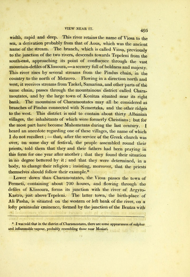 VIEW NEAR IT. 495 width, rapid and deep. This river retains the name of Viosa to the sea, a derivation probably from that of Aous, which was the ancient name of the stream. The branch, which is called Viosa, previously to the junction of the two rivers, descends toAvards Tepeleni from the south-east, approaching its point of confluence through the vast mountain-defiles ofKlissoura,—a scenery full of boldness and majesty. This river rises by several streams from the Pindus chain, in the country to the north of Metzovo. Flowing in a direction north and Avest, it receives streams from Tzekel, Samarina, and other parts of the same chain, passes through the mountainous district called Chara- moutates, and by the large town of Konitza situated near its right bank. The mountains of Charamoutates may all be considered as branches of Pindus connected with Nemertzka, and the other ridges to the west. This district is said to contain about thirty Albanian villages, the inhabitants of which Avere formerly Christians; but for the most part have become Mahometans during the last century. I heard an anecdote regarding one of these villages, the name of which I do not recollect; — that, after the service of the Greek church was over, on some day of festival, the people assembled round their priests, told them that they and their fathers had been praying in this form for one year after another ; that they found their situation in no degree bettered by it; and that they were determined, in a body, to change their religion ; insisting, moreover, that the priests themselves should follow their example.* Lower down than Charamoutates, the Viosa passes the town of Permeti, containing about 700 houses, and floAving through the defiles of Klissoura, forms its junction with the river of Argyro- Kastro, just above Tepeleni. The latter town, the birth-place of Ali Pasha, is situated on the western or left bank of the river, on a lofty peninsular eminence, formed by the j unction of the BentzaAvith * 1 was told that in the district of Charamoutates, there are some appearances of sulphur and inflammable vapour, probably resembling those near Mosiari.