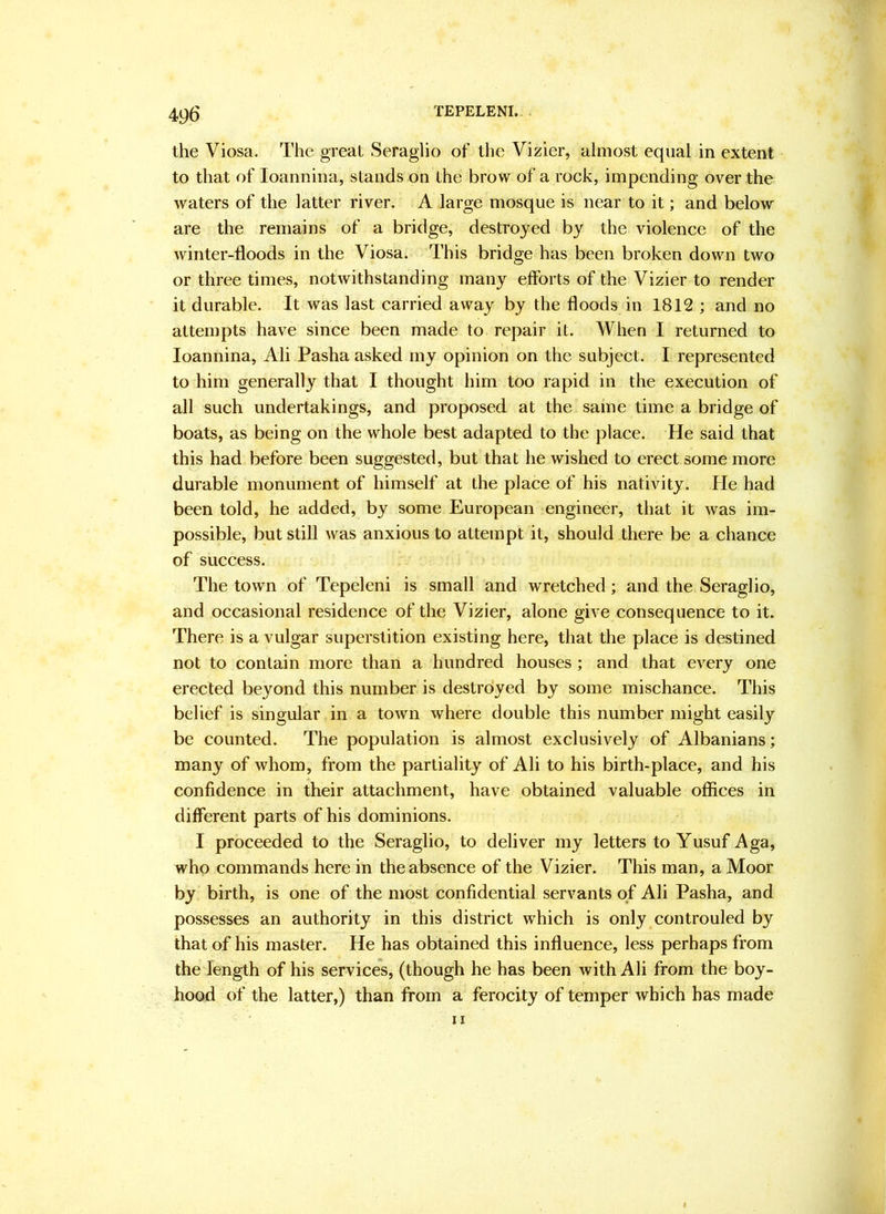 the Viosa, The great Seraglio of the Vizier, almost equal in extent to that of loannina, stands on the brow of a rock, impending over the waters of the latter river. A large mosque is near to it; and below are the remains of a bridge, destroyed by the violence of the winter-floods in the Viosa. This bridge has been broken down two or three times, notwithstanding many eflbrts of the Vizier to render it durable. It was last carried away by the floods in 1812 ; and no attempts have since been made to repair it. When I returned to loannina, Ali Pasha asked my opinion on the subject. I represented to him generally that I thought him too rapid in the execution of all such undertakings, and proposed at the same time a bridge of boats, as being on the whole best adapted to the place. He said that this had before been suggested, but that he wished to erect some more durable monument of himself at the place of his nativity. He had been told, he added, by some European engineer, that it was im- possible, but still was anxious to attempt it, should there be a chance of success. The town of Tepeleni is small and wretched; and the Seraglio, and occasional residence of the Vizier, alone give consequence to it. There is a vulgar superstition existing here, that the place is destined not to contain more than a hundred houses; and that every one erected beyond this number is destro’yed by some mischance. This belief is singular in a town where double this number might easily be counted. The population is almost exclusively of Albanians; many of whom, from the partiality of Ali to his birth-place, and his confidence in their attachment, have obtained valuable offices in different parts of his dominions. I proceeded to the Seraglio, to deliver my letters to Yusuf Aga, who commands here in the absence of the Vizier. This man, a Moor by birth, is one of the most confidential servants of Ali Pasha, and possesses an authority in this district which is only controuled by that of his master. He has obtained this influence, less perhaps from the length of his services, (though he has been with Ali from the boy- hood of the latter,) than from a ferocity of temper which has made II