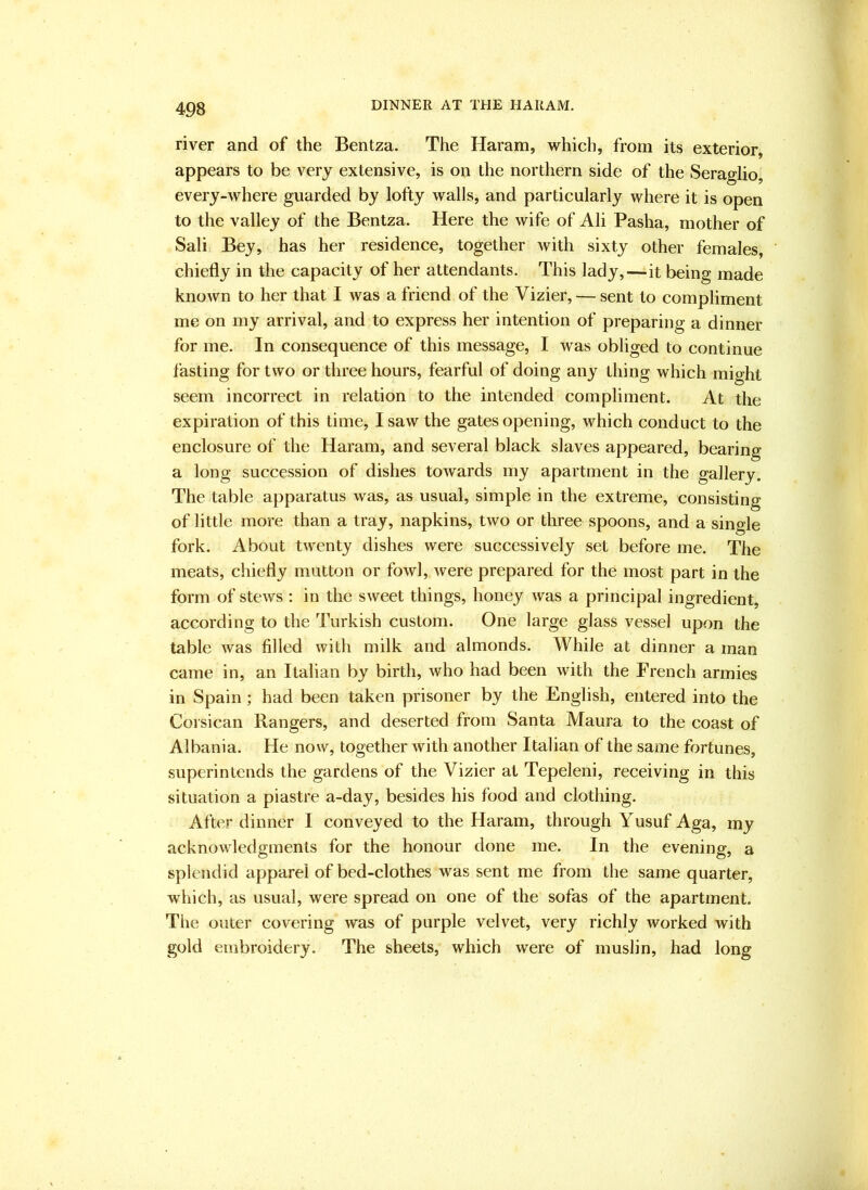 DINNER AT THE HAKAM. river and of the Bentza. The Haram, which, from its exterior, appears to be very extensive, is on the northern side of the Seraglio, every-where guarded by lofty walls, and particularly where it is open to the valley of the Bentza. Here the wife of Ali Pasha, mother of Sali Bey, has her residence, together with sixty other females, chiefly in the capacity of her attendants. This lady,—it being made known to her that I was a friend of the Vizier, — sent to compliment me on my arrival, and to express her intention of preparing a dinner for me. In consequence of this message, I was obliged to continue fasting for two or three hours, fearful of doing any thing which might seem incorrect in relation to the intended compliment. At the expiration of this time, I saw the gates opening, which conduct to the enclosure of the Haram, and several black slaves appeared, bearing a long succession of dishes towards my apartment in the gallery. The table apparatus was, as usual, simple in the extreme, consisting of little more than a tray, napkins, two or three spoons, and a single fork. About twenty dishes were successively set before me. The meats, chiefly mutton or fowl, were prepared for the most part in the form of stews : in the sweet things, honey was a principal ingredient, according to the Turkish custom. One large glass vessel upon the table was filled with milk and almonds. While at dinner a man came in, an Italian by birth, who had been with the French armies in Spain; had been taken prisoner by the English, entered into the Corsican Rangers, and deserted from Santa Maura to the coast of Albania. He now, together with another Italian of the same fortunes, superintends the gardens of the Vizier at Tepeleni, receiving in this situation a piastre a-day, besides his food and clothing. After dinner I conveyed to the Haram, through Yusuf Aga, my acknowledgments for the honour done me. In the evening, a splendid apparel of bed-clothes was sent me from the same quarter, which, as usual, were spread on one of the sofas of the apartment. The outer covering was of purple velvet, very richly worked with gold embroidery. The sheets, which were of muslin, had long