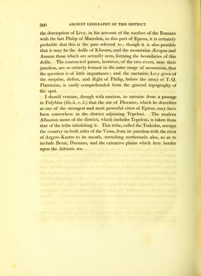 the description of Livy, in his account of the warfare of the Romans with the last Philip of Macedon, in this part of Epirus, it is certainly probable that this is the pass referred to ; though it is also possible that it may be the defile of Klissura, and the mountains ^Eropus and Asnaus those which are actually seen, forming the boundaries of this defile. The contracted passes, however, of the two rivers, near their junction, are so entirely formed in the same range of mountains, that the question is of little importance; and the narrative Livy gives of the surprise, defeat, and flight of Philip, before the army of T. Q. Flaminius, is easily comprehended from the general topography of the spot. I should venture, though with caution, to surmise from a passage in Polybius (lib.ii. c. 5.) that the site of Phcenice, which he describes as one of the strongest and most powerful cities of Epirus, may have been somewhere in the district adjoining Tepeleni. The modern Albanian name of the district, which includes Tepeleni, is taken from that of the tribe inhabiting it. This tribe, called the Toskides, occupy the country on both sides of the Viosa, from its junction with the river of Argyro-Kastro to its mouth, stretching northwards also, so as to include Berat, Durazzo, and the extensive plains which hete border upon the Adriatic sea.