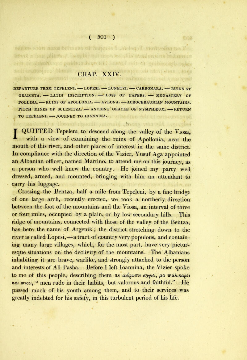 CHAP. XXIV. DEPARTURE FROM TEPELENI. LOPESI. LUNETZI. CARBONARA. RUINS AT GRADISTA. LATIN INSCRIPTION. —■' LOSS OF PAPERS. MONASTERY OF POLLINA. RUINS OF APOLLONIA. AVLONA. ACROCERAUNIAN MOUNTAINS. PITCH MINES OF SCLENITZA. ANCIENT ORACLE OF NYMPH^UM. RETURN TO TEPELENI. JOURNEY TO IOANN IN A. b T QUITTED Tepeleni to descend along the valley of the Viosa, with a view of examining the ruins of Apollonia, near the mouth of this river, and other places of interest in the same district. In compliance with the direction of the Vizier, Yusuf Aga appointed an Albanian officer, named Martino, to attend me on this journey, as a person who well knew the country. He joined my party well dressed, armed, and mounted, bringing with him an attendant to carry his luggage. Crossing the Bentza, half a mile from Tepeleni, by a fine bridge of one large arch, recently erected, we took a northerly direction between the foot of the mountains and the Viosa, an interval of three or four miles, occupied by a plain, or by low secondary hills. This ridge of mountains, connected with those of the valley of the Bentza, has here the name of Argenik; the district stretching down to the river is called Lopesi,—a tract of country very populous, and contain- ing many large villages, which, for the most part, have very pictur- esque situations on the declivity of the mountains. The Albanians inhabiting it are brave, warlike, and strongly attached to the person and interests of Ali Pasha. Before I left loannina, the Vizier spoke to me of this people, describing them as avO^uTroi uy^toiy f/,a wuXtKcc^oi xa/ -arigoty “ men rude in their habits, but valorous and faithful.'’ He passed much of his youth among them, and to their services was greatly indebted for his safety, in this turbulent period of his life.