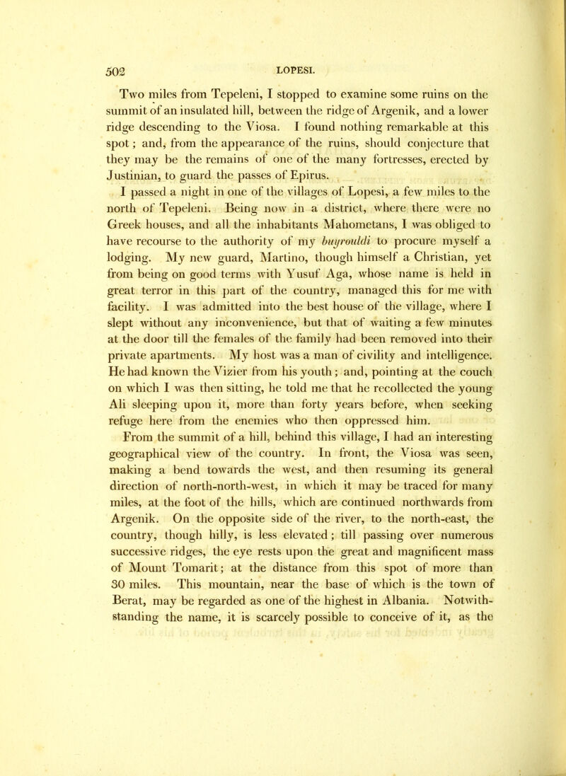 Two miles from Tepeleni, I stopped to examine some ruins on the summit of an insulated hill, between the ridge of Argenik, and a lower ridge descending to the Viosa. I found nothing remark-able at this spot; and, from the appearance of the ruins, should conjecture that they may be the remains of one of the many fortresses, erected by Justinian, to guard the passes of Epirus. I passed a night in one of the villages of Lopesi, a few miles to the north of Tepeleni. Being now in a district, where there were no Greek houses, and all the inhabitants Mahometans, I was obliged to have recourse to the authority of my huyroiddi to procure myself a lodging. My new guard, Martino, though himself a Christian, yet from being on good terms with Yusuf Aga, whose name is held in great terror in this part of the country, managed this for me with facility. I was admitted into the best house of the village, where I slept without any inconvenience, but that of waiting a few minutes at the door till the females of the family had been removed into their private apartments. My host was a man of civility and intelligence. He had known the Vizier from his youth; and, pointing at the couch on which I was then sitting, he told me that he recollected the young Ali sleeping upon it, more than forty years before, when seeking refuge here from the enemies who then oppressed him. From the summit of a hill, behind this village, I had an interesting geographical view of the country. In front, the Viosa was seen, making a bend towards the west, and then resuming its general direction of north-north-west, in which it may be traced for many miles, at the foot of the hills, which are continued northwards from Argenik. On the opposite side of the river, to the north-east, the country, though hilly, is less elevated; till passing over numerous successive ridges, the eye rests upon the great and magnificent mass of Mount Tomarit; at the distance from this spot of more than 30 miles. This mountain, near the base of which is the town of Berat, may be regarded as one of the highest in Albania. Notwith- standing the name, it is scarcely possible to conceive of it, as the