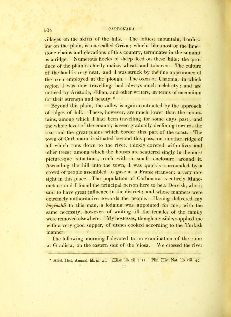 CARBONARA. villages on the skirts of the hills. The loftiest mountain, border- ing on the plain, is one called Griva; which, like most of the lime- stone chains and elevations of this country, terminates in the summit as a ridge. Numerous flocks of sheep feed on these hills; the pro- duce of the plain is chiefly maize, wheat, and tobacco. The culture of the land is very neat, and I was struck by the fine appearance of the oxen employed at the plough. The oxen of Chaonia, in which region I was now travelling, had always much celebrity; and are noticed by Aristotle, iElian, and other writers, in terms of encomium lor their strength and beauty. * Beyond this plain, the valley is again contracted by the approach of ridges of hill. These, however, are much loAver than the moun- tains, among which I had been travelling for some days past; and the whole level of the country is seen gradually deelining tOAvards the sea, and the great plains Avhich border this part of the coast. The town of Carbonara is situated beyond this pass, on another ridge of hill Avhich runs down to the river, thickly covered Avith olives and other trees; among Avhich the houses are scattered singly in the most picturesque situations, each Avith a small enclosure around it. Ascending the hill into the tOAvn, I Avas quickly surrounded by a crowd of people assembled to gaze at a Frank stranger; a very rare sight in this place. The population of Carbonara is entirely Maho- metan ; and I found the principal person here to be a Dervish, w ho is said to have great influence in the district; and Avhose manners were extremely authoritative tOAvards the people. Having delivered my huyrouldi to this man, a lodging was appointed for me; Avith the same necessity, hoAvever, of Avaiting till the females of the family Avere removed elseAvhere. My hostesses, though invisible, supplied me with a very good supper, of dishes cooked according to the Turkish manner. The folloAving morning I devoted to an examination of the ruins at Gradista, on the eastern side of the Viosa. We crossed the river * Arist. Hist. Animal, lib.iii. 21. .®lian. lib. xii. c. ii. Plin. Hist. Nat. lib. viii. 45.