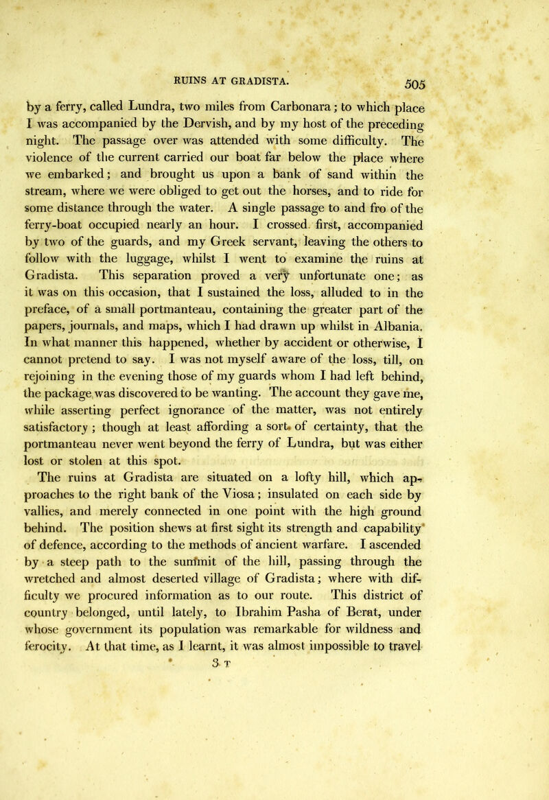 by a ferry, called Lundra, two miles from Carbonara; to which place I was accompanied by the Dervish, and by my host of the preceding night. The passage over was attended with some difficulty. The violence of the current carried our boat far below the place where we embarked; and brought us upon a bank of sand within the stream, where we were obliged to get out the horses, and to ride for some distance through the water. A single passage to and fro of the ferry-boat occupied nearly an hour. I crossed, first, accompanied by two of the guards, and my Greek servant, leaving the others to follow with the luggage, whilst I went to examine the ruins at Gradista. This separation proved a vef^ unfortunate one; as it was on this occasion, that I sustained the loss, alluded to in the preface, of a small portmanteau, containing the greater part of the papers, journals, and maps, which I had drawn up whilst in Albania. In what manner this happened, whether by accident or otherwise, j cannot pretend to say. I was not myself aware of the loss, till, on rejoining in the evening those of my guards whom I had left behind, the package was discovered to be wanting. The account they gave me, while asserting perfect ignorance of the matter, was not entirely satisfactory ; though at least affording a sort, of certainty, that the portmanteau never went beyond the ferry of Lundra, but was either lost or stolen at this spot. The ruins at Gradista are situated on a lofty hill, which apr proaches to the right bank of the Viosa; insulated on each side by vallies, and merely connected in one point with the high ground behind. The position shews at first sight its strength and capability* of defence, according to the methods of ancient warfare. I ascended by a steep path to the sunfmit of the hill, passing through the wretched and almost deserted village of Gradista; where with dift ficulty we procured information as to our route. This district of country belonged, until lately, to Ibrahim Pasha of Berat, under whose government its population was remarkable for wildness and ferocity. At that time, as 1 learnt, it was almost impossible to travel • 3 T