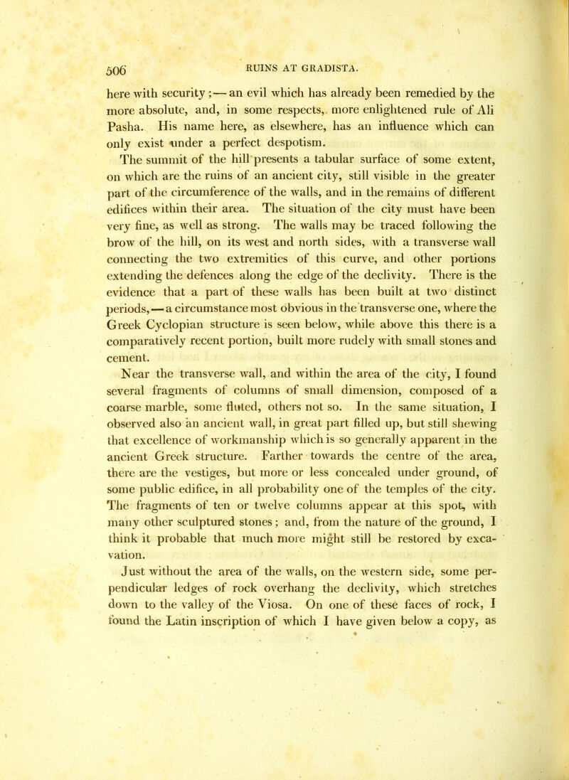 here with security;—an evil which has already been remedied by the more absolute, and, in some respects,, more enlightened rule of Ali Pasha. His name here, as elsewhere, has an influence which can only exist nnder a perfect despotism. The summit of the hill presents a tabular surface of some extent, on which are the ruins of an ancient city, still visible in the greater part of the circumference of the walls, and in the remains of different edifices within their area. The situation of the city must have been very fine, as well as strong. The walls may be traced following the brow of the hill, on its west and north sides, with a transverse wall connecting the two extremities of this curve, and other portions extending the defences along the edge of the declivity. There is the evidence that a part of these walls has been built at two distinct periods, — a circumstance most obvious in the transverse one, where the Greek Cyclopian structure is seen below, while above this there is a comparatively recent portion, built more rudely with small stones and cement. Near the transverse wall, and within the area of the city, I found several fragments of columns of small dimension, composed of a coarse marble, some fluted, others not so. In the same situation, I observed also an ancient wall, in great part filled up, but still shewing that excellence of workmanship which is so generally apparent in the ancient Greek structure. Farther towards the centre of the area, there are the vestiges, but more or less concealed under ground, of some public edifice, in all probability one of the temples of the city. The fragments of ten or twelve columns appear at this spot, with many other sculptured stones; and, from the nature of the ground, I think it probable that mueh more might still be restored by exca- vation. Just without the area of the walls, on the western side, some per- pendiculai’ ledges of rock overhang the declivity, which stretches down to the valley of the Viosa. On one of these faces of rock, I found the Latin inscription of which I have given below a copy, as