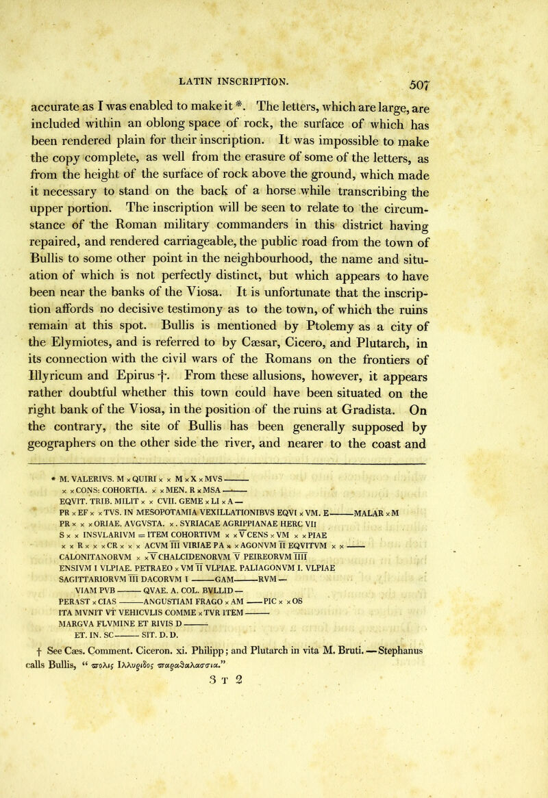 LATIN INSCRIPTION. accurate as I was enabled to make it The letters, which are large, are included within an oblong space of rock, the surface of which has been rendered plain for their inscription. It was impossible to make the copy complete, as well from the erasure of some of the letters, as from the height of the surface of rock above the ground, which made it necessary to stand on the back of a horse while transcribing the upper portion. The inscription will be seen to relate to the circum- stance of the Roman military commanders in this district having repaired, and rendered carriageable, the public road from the town of Bullis to some other point in the neighbourhood, the name and situ- ation of which is not perfectly distinct, but which appears to have been near the banks of the Viosa. It is unfortunate that the inscrip- tion affords no decisive testimony as to the town, of which the ruins remain at this spot. Bullis is mentioned by Ptolemy as a city of the Elymiotes, and is referred to by Caesar, Cicero, and Plutarch, in its connection with the civil wars of the Romans on the frontiers of Illyricum and Epirus From these allusions, however, it appears rather doubtful whether this town could have been situated on the right bank of the Viosa, in the position of the ruins at Gradista. On the contrary, the site of Bullis has been generally supposed by geographers on the other side the river, and nearer to the coast and * M. VALERIVS. M x QUIRI x x M x X x MVS X X CONS: COHORTIA. x x MEN. R x MSA — EQVIT. TRIE. MILIT x x CVII. GEME x LI x A — PR X EF X X TVS. IN MESOPOTAMIA VEXILLATIONIBVS EQVI x VM. E MALAR x M PR X X X ORIAE. AVGVSTA. x . SYRIACaE AGRIPPIANAE HERC VII Sx X INSVLARIVM =ITEM COHORTIVM x xVCENSxVM x xPIAE xxRxxxCRxxx ACVM III VIRIAE PA x x AGONVM II EQVITVM x x CALONITANORVM x xV CHALCIDENORVM “V PEIREORVM IllT ENSIVM I VLPIAE. PETRAEO xVM IT VLPIAE. PALIAGONVM I. VLPIAE SAGITTARIORVM iTl DACORVM I GAM RVM — VIAM PVB QVAE. A. COL. BVLLID — PERAST X CIAS ANGUSTIAM FRAGO x AM PIC x x OS ITA MVNIT Vt VEHICVLIS COMME x TVR ITEM MARGVA FLVMINE ET RIVIS D ^ ET. IN. SC SIT. D. U. f See Caes. Comment. Ciceron. xi. Philipp; and Plutarch in vita M. Bruti. — Stephanus calls Bullis, “ ctoAjj lAAygiSof 3 T 2