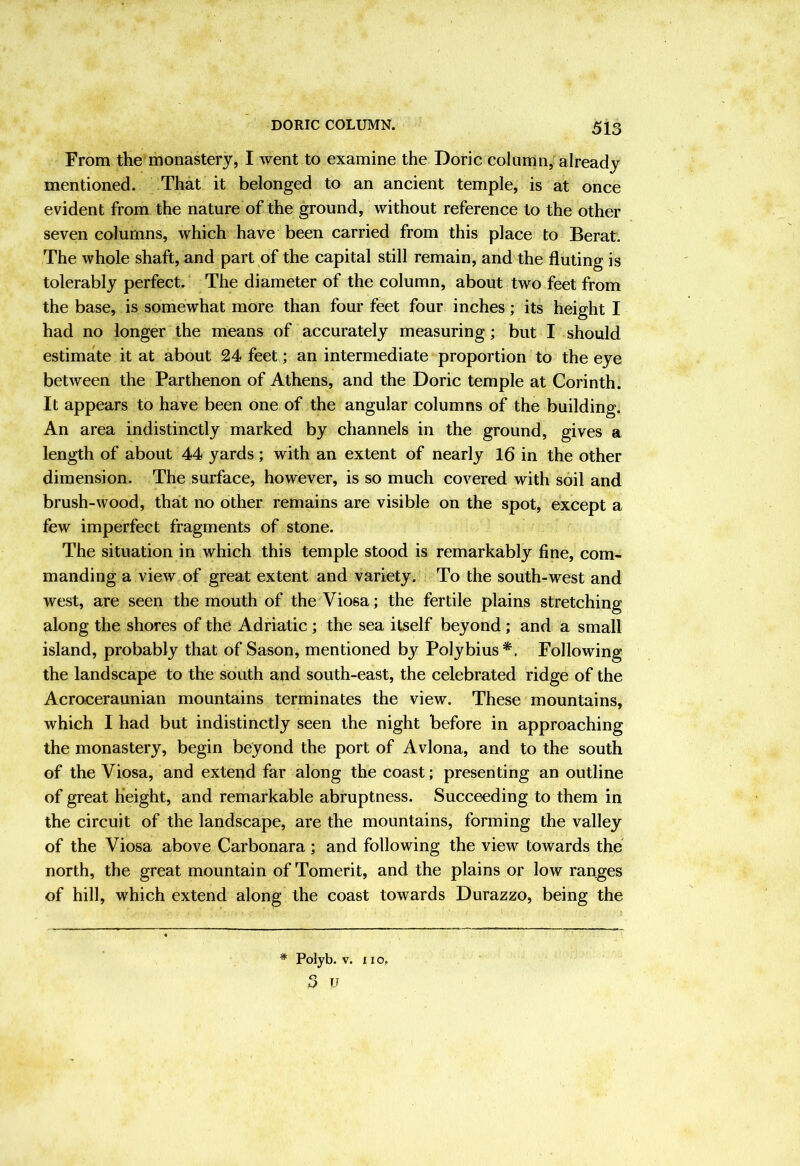 From the monastery, I went to examine the Doric column, already mentioned. That it belonged to an ancient temple, is at once evident from the nature of the ground, without reference to the other seven columns, which have been carried from this place to Berat. The whole shaft, and part of the capital still remain, and the fluting is tolerably perfect. The diameter of the column, about two feet from the base, is somewhat more than four feet four inches; its height I had no longer the means of accurately measuring; but I should estimate it at about 24 feet; an intermediate proportion to the eye between the Parthenon of Athens, and the Doric temple at Corinth. It appears to have been one of the angular columns of the building. An area indistinctly marked by channels in the ground, gives a length of about 44 yards; with an extent of nearly 16 in the other dimension. The surface, however, is so much covered with soil and brush-wood, that no other remains are visible on the spot, except a few imperfect fragments of stone. The situation in which this temple stood is remarkably fine, com- manding a view of great extent and variety. To the south-west and west, are seen the mouth of theViosa; the fertile plains stretching along the shores of the Adriatic; the sea itself beyond; and a small island, probably that of Sason, mentioned by Polybius*. Following the landscape to the south and south-east, the celebrated ridge of the Acroceraunian mountains terminates the view. These mountains, which I had but indistinctly seen the night before in approaching the monastery, begin beyond the port of Avlona, and to the south of the Viosa, and extend far along the coast; presenting an outline of great height, and remarkable abruptness. Succeeding to them in the circuit of the landscape, are the mountains, forming the valley of the Viosa above Carbonara; and following the view towards the north, the great mountain of Tomerit, and the plains or low ranges of hill, which extend along the coast towards Durazzo, being the * Polyb. V. XI o.