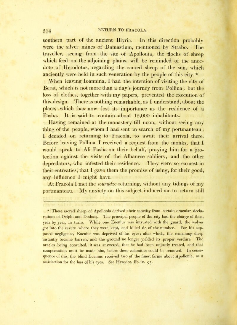 southern part of the ancient Illyria. In this direction probably were the silver mines of Damastium, mentioned by Strabo. The traveller, seeing from the site of Apollonia, the flocks of sheep which feed on the adjoining plains, will be reminded of the anec- dote of Herodotus, regarding the sacred sheep of the sun, which anciently were held in such veneration by the people of this city.* When leaving loannina, I had the intention of visiting the city of Berat, which is not more than a day^s journey from Pollina; but the loss of clothes, together with my papers, prevented the execution of this design. There is nothing remarkable, as I understand, about the place, which has- now lost its importance as the residence of a Pasha. It is said to contain about 15,000 inhabitants. Having remained at the monastery till noon, without seeing any thing of the people, whom I had sent in search of my portmanteau; I decided on returning to Fracola, to await their arrival there. Before leaving Pollina I received a request from the monks, that I would speak to Ali Pasha on their behalf, praying him for a pro- tection against the visits of the Albanese soldiery, and the other depredators, who infested their residence. They were so earnest in their entreaties, that I gave them the promise of using, for their good, any influence I might have. At Fracola I met the souriidze returning, without any tidings of my portmanteau. My anxiety on this subject induced me to return still * These sacred sheep of Apollonia derived their sanctity from certain oracular decla- rations of Delphi and Dodona. The principal people of the city had the charge of them year by year, in turns. While one Euenius was intrusted with the guard, the wolves got into the cavern where they were kept, and killed 6o of the number. For his sup- posed negligence, Euenius was deprived of his eyes; after which, the remaining sheep instantly became barren, and the ground no longer yielded its proper verdure. The oracles being consulted, it was answered, that he had been unjustly treated, and that compensation must be made him, before these calamities could be removed. In conse- quence of this, the blind Euenius received two of the finest farms about Apollonia, as a satisfaction for the loss of his eyes. See Herodot. lib. ix. 93.