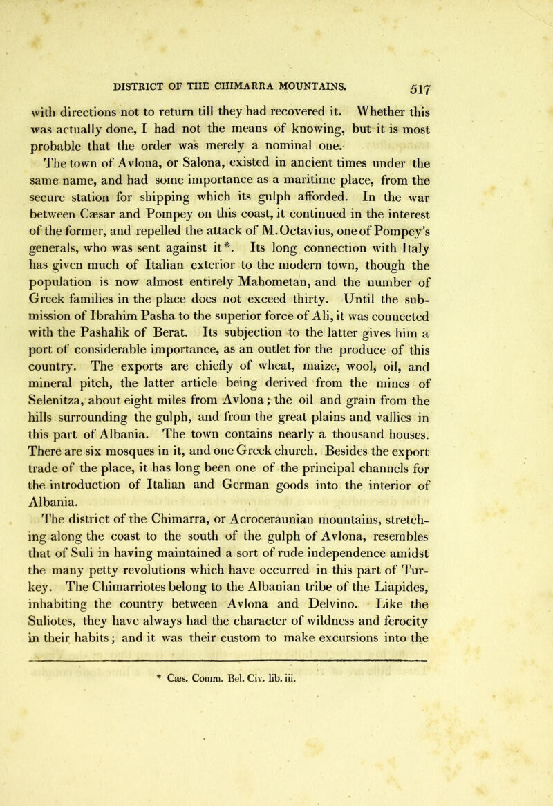 DISTRICT OF THE CHIMARRA MOUNTAINS. with directions not to return till they had recovered it. Whether this was actually done, I had not the means of knowing, but it is most probable that the order was merely a nominal one.' The town of Avlona, or Salona, existed in ancient times under the same name, and had some importance as a maritime place, from the secure station for shipping which its gulph afforded. In the war between Caesar and Pompey on this coast, it continued in the interest of the former, and repelled the attack of M. Octavius, oneof Pompey^s generals, who was sent against it*. Its long connection with Italy ' has given much of Italian exterior to the modern town, though the population is now almost entirely Mahometan, and the number of Greek families in the place does not exceed thirty. Until the sub- mission of Ibrahim Pasha to the superior force of Ali, it was connected with the Pashalik of Berat. Its subjection to the latter gives him a port of considerable importance, as an outlet for the produce of this country. The exports are chiefly of wheat, maize, wool, oil, and mineral pitch, the latter article being derived from the mines of Selenitza, about eight miles from Avlona; the oil and grain from the hills surrounding the gulph, and from the great plains and vallies in this part of Albania. The town contains nearly a thousand houses. There are six mosques in it, and one Greek church. Besides the export trade of the place, it has long been one of the principal channels for the introduction of Italian and German goods into the interior of Albania. . The district of the Chimarra, or Acroceraunian mountains, stretch- ing along the coast to the south of the gulph of Avlona, resembles that of Suli in having maintained a sort of rude independence amidst the many petty revolutions which have occurred in this part of Tur- key. The Chimarriotes belong to the Albanian tribe of the Liapides, inhabiting the country between Avlona and Delvino. Like the Suliotes, they have always had the character of wildness and ferocity in their habits; and it was their custom to make excursions into the * Cses. Comm. Bel. Civ. lib. iii.