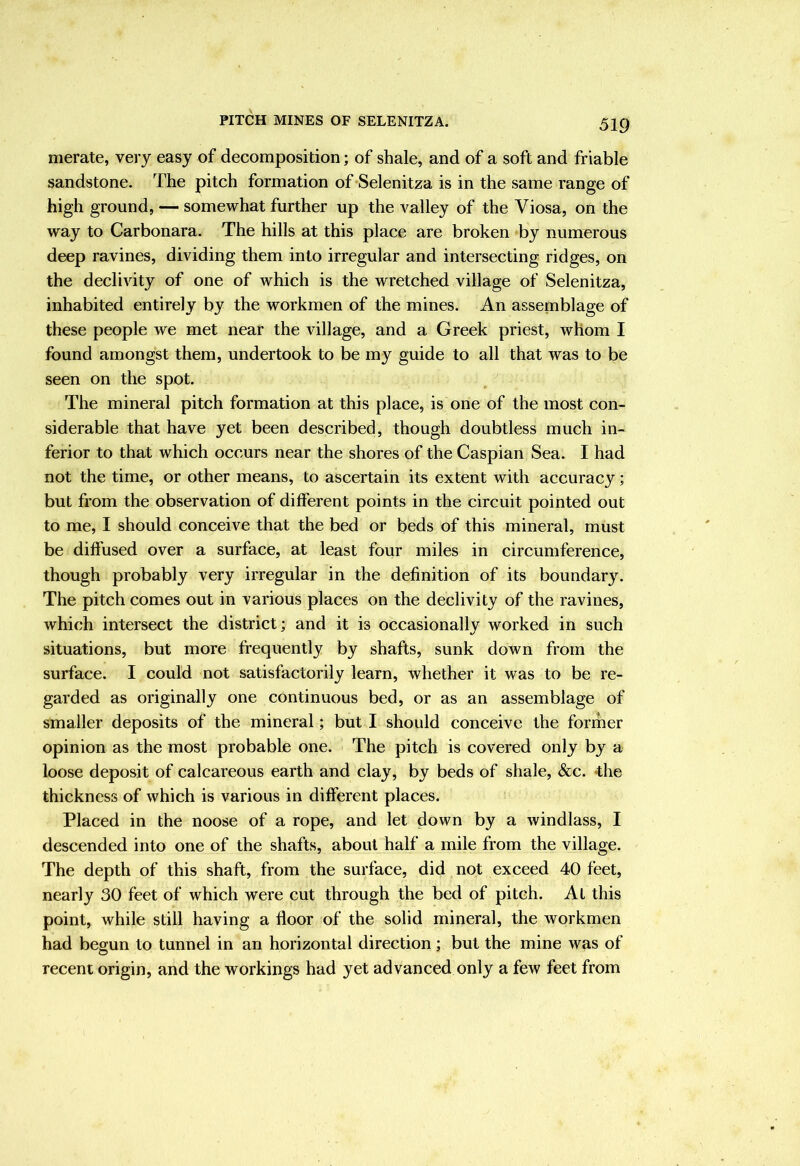 merate, very easy of decomposition; of shale, and of a soft and friable sandstone. The pitch formation of Selenitza is in the same range of high ground, — somewhat further up the valley of the Viosa, on the way to Carbonara. The hills at this place are broken by numerous deep ravines, dividing them into irregular and intersecting ridges, on the declivity of one of which is the wretched village of Selenitza, inhabited entirely by the workmen of the mines. An assemblage of these people we met near the village, and a Greek priest, whom I found amongst them, undertook to be my guide to all that was to be seen on the spot. The mineral pitch formation at this place, is one of the most con- siderable that have yet been described, though doubtless much in- ferior to that which occurs near the shores of the Caspian Sea. I had not the time, or other means, to ascertain its extent with accuracy; but from the observation of different points in the circuit pointed out to me, I should conceive that the bed or beds of this mineral, must be diffused over a surface, at least four miles in circumference, though probably very irregular in the definition of its boundary. The pitch comes out in various places on the declivity of the ravines, which intersect the district; and it is occasionally worked in such situations, but more frequently by shafts, sunk down from the surface. I could not satisfactorily learn, whether it was to be re- garded as originally one continuous bed, or as an assemblage of smaller deposits of the mineral; but I should conceive the former opinion as the most probable one. The pitch is covered only by a loose deposit of calcareous earth and clay, by beds of shale, &c. *the thickness of which is various in different places. Placed in the noose of a rope, and let down by a windlass, I descended into one of the shafts, about half a mile from the village. The depth of this shaft, from the surface, did not exceed 40 feet, nearly 30 feet of which were cut through the bed of pitch. At this point, while still having a floor of the solid mineral, the workmen had begun to tunnel in an horizontal direction; but the mine was of recent origin, and the workings had yet advanced only a few feet from