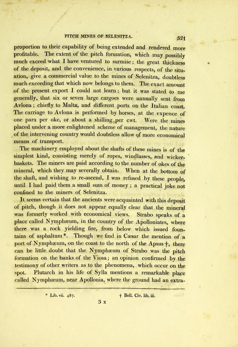 proportion to their capability of being extended and rendered more profitable. The extent of the pitch formation, which may possibly much exceed what I have ventured to surmise; the great thickness of the deposit, and the convenience, in various respects, of the situ- ation, give a commercial value to the mines of Selenitza, doubtless much exceeding that which now belongs to them. The exact amount of the present export I could not learn; but it was stated -to me generally, that six or seven large cargoes were annually sent from Avlona; chiefly to Malta, and diflferent ports on the Italian coast. The carriage to Avlona is performed by horses, at the expence of one para per oke, or about a shilling per cwt. Were the mines placed under a more enlightened scheme of management, the nature of the intervening country would doubtless allow of more economical means of transport. The machinery employed about the shafts of these mines is of the simplest kind, consisting merely of ropes, windlasses, and wicker- baskets. The miners are paid according to the number of okes of the mineral, which they may severally obtain. When at the bottom of the shaft, and wishing to re-ascend, I was refused by these people, until I had paid them a small sum of money ; a practical joke not confined to the miners of Selenitza. It seems certain that the ancients were acquainted with this deposit of pitch, though it does not appear equally clear that the mineral was formerly worked with economical views. Strabo speaks of a place called Nymph2eum, in the country of the Apolloniates, where there was a rock yielding fire, from below which issued foun- tains of asphaltum *. Though we find in Caesar the mention of a port of Nymphaeum, on the coast to the north of the Apsus-f, there can be little doubt that the Nymphaeum of Strabo was the pitch formation on the banks of the Viosa; an opinion confirmed by the testimony of other writers as to the phenomena, which occur on the spot. Plutarch in his life of Sylla mentions a remarkable place called Nymphaeum, near Apollonia, where the ground had an extra- * Lib. vii. 487. f Bell. Civ. lib. iii. 3 x