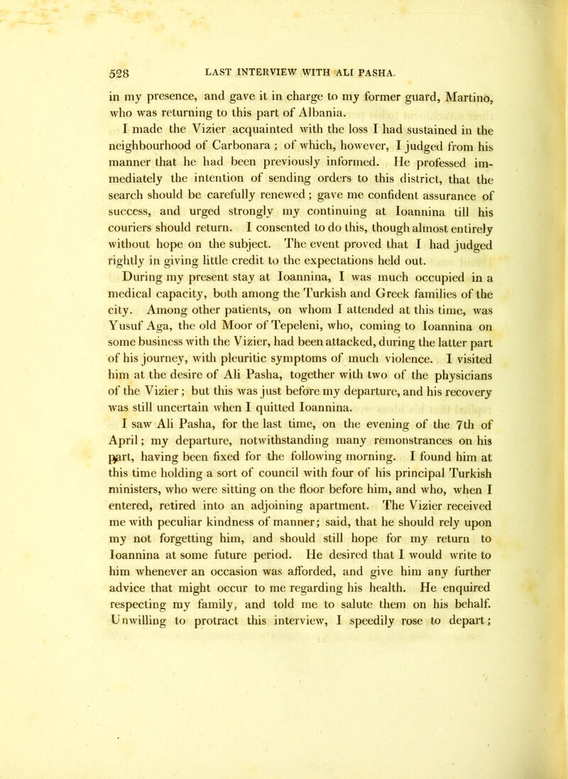 in my presence, and gave it in charge to my former guard, Martino, who was returning to this part of Albania. I made the Vizier acquainted with the loss I had sustained in the neighbourhood of Carbonara ; of which, however, I judged from his manner that he had been previously informed. He professed im- mediately the intention of sending orders to this district, that the search should be carefully renewed; gave me confident assurance of success, and urged strongly my continuing at loannina till his couriers should return. I consented to do this, though almost entirely without hope on the subject. The event proved that I had judged rightly in giving little credit to the expectations held out. During my present stay at loannina, I was much occupied in a medical capacity, both among the Turkish and Greek families of the city. Among other patients, on whom I attended at this time, was Yusuf Aga, the old Moor of Tepeleni, who, coming to loannina on some business with the Vizier, had been attacked, during the latter part of his journey, with pleuritic symptoms of much violence. I visited him at the desire of Ali Pasha, together with two of the physicians of the Vizier; but this was just before my departure, and his recovery was still uncertain when I quitted loannina. I saw Ali Pasha, for the last time, on the evening of the 7th of April; my departure, notwithstanding many remonstrances on his j^rt, having been fixed for the following morning. I found him at this time holding a sort of council with four of his principal Turkish ministers, who were sitting on the floor before him, and who, when I entered, retired into an adjoining apartment. The Vizier received me with peculiar kindness of manner; said, that he should rely upon my not forgetting him, and should still hope for my return to loannina at some future period. He desired that I would write to him whenever an occasion was aflbrded, and give him any further advice that might occur to me regarding his health. He enquired respecting my family, and told me to salute them on his behalf. Unwilling to protract this interview, I speedily rose to depart;