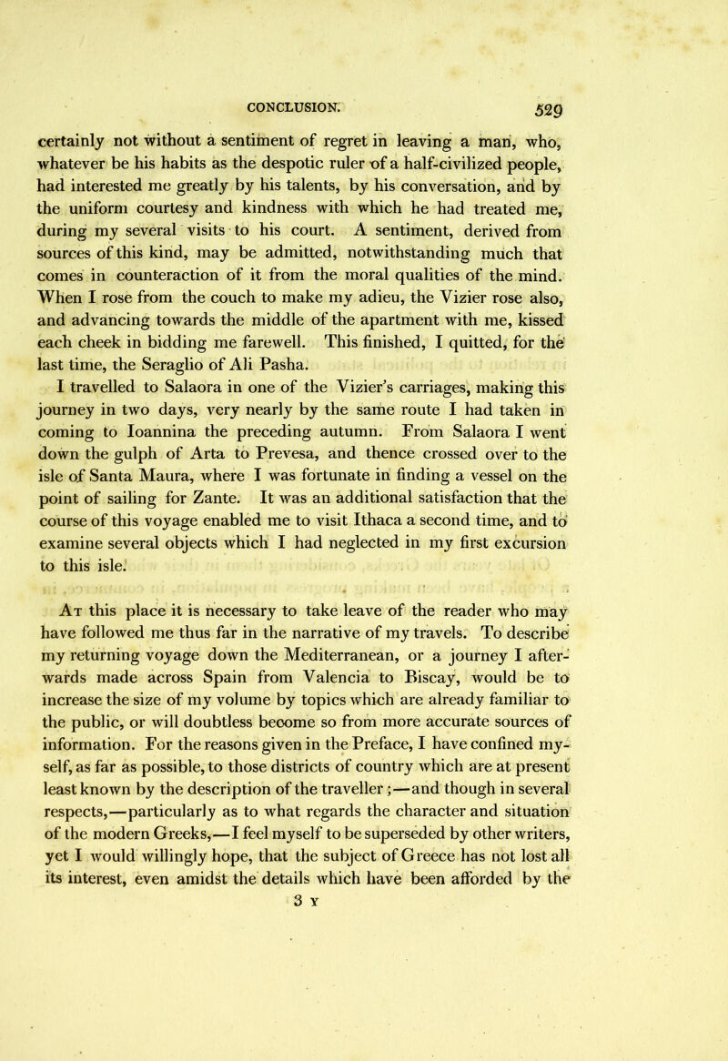 certainly not without a sentiment of regret in leaving a man, who, whatever be his habits as the despotic ruler of a half-civilized people, had interested me greatly by his talents, by his conversation, and by the uniform courtesy and kindness with which he had treated me, during my several visits to his court. A sentiinent, derived from sources of this kind, may be admitted, notwithstanding much that comes in counteraction of it from the moral qualities of the mind. When I rose from the couch to make my adieu, the Vizier rose also, and advancing towards the middle of the apartment with me, kissed each cheek in bidding me farewell. This finished, I quitted, for the' last time, the Seraglio of Ali Pasha. I travelled to Salaora in one of the ViziePs carriages, making this journey in two days, very nearly by the same route I had taken in coming to loannina the preceding autumn. From Salaora I went down the gulph of Arta to Prevesa, and thence crossed over to the isle of Santa Maura, where I was fortunate in finding a vessel on the point of sailing for Zante. It was an additional satisfaction that the course of this voyage enabled me to visit Ithaca a second time, and to examine several objects which I had neglected in my first excursion to this isle. At this place it is necessary to take leave of the reader who may have followed me thus far in the narrative of my travels; To describe my returning voyage down the Mediterranean, or a journey I after- wards made across Spain from Valencia to Biscay, would be to' increase the size of my volume by topics which are already familiar to the public, or will doubtless become so from more accurate sources of information. For the reasons given in the Preface, I have confined my- self, as far as possible, to those districts of country which are at present least known by the description of the traveller;—and though in several respects,—particularly as to what regards the character and situation of the modern Greeks,—I feel myself to be superseded by other writers, yet I would willingly hope, that the subject of Greece has not lost all its interest, even amidst the details which have been afforded by the 3 Y