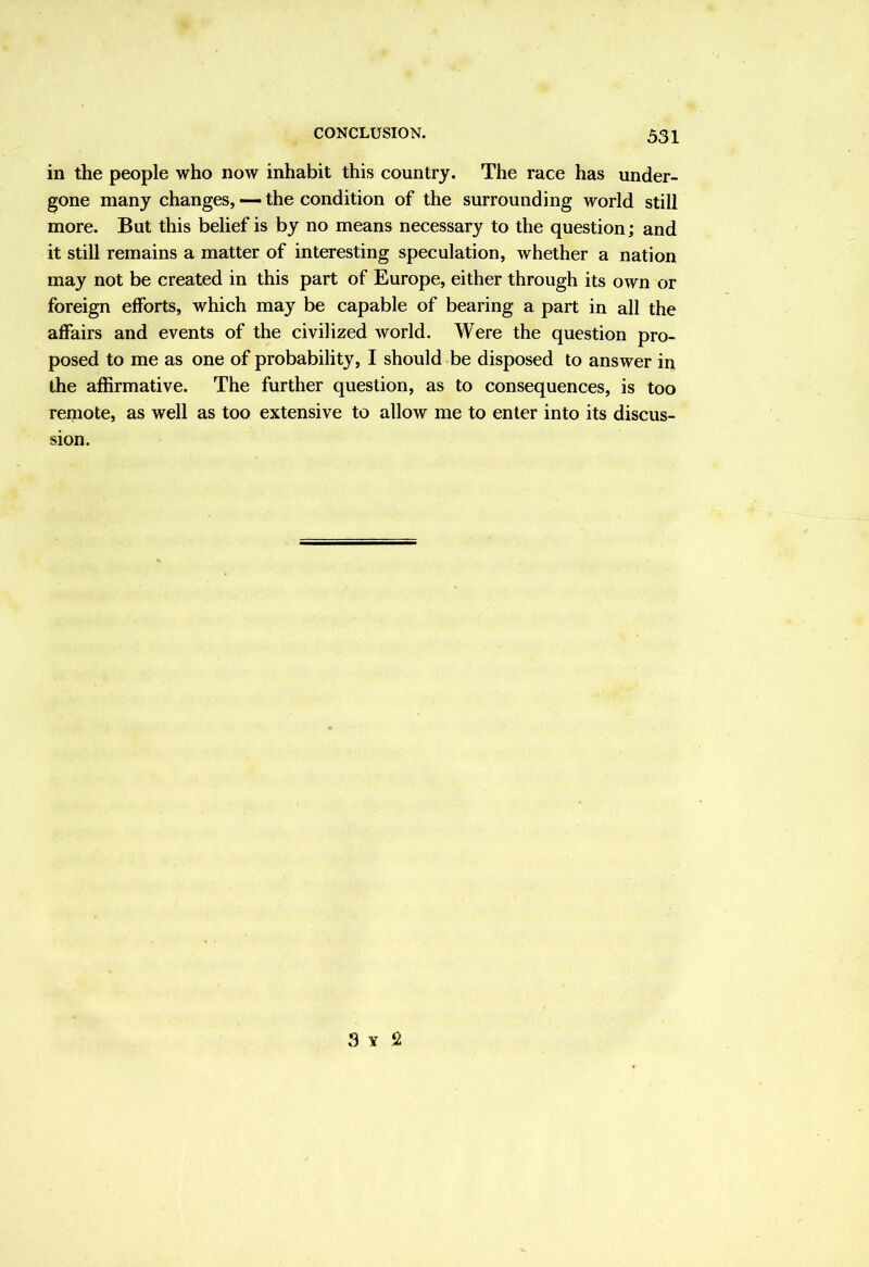 in the people who now inhabit this country. The race has under- gone many changes, — the condition of the surrounding world still more. But this belief is by no means necessary to the question; and it still remains a matter of interesting speculation, whether a nation may not be created in this part of Europe, either through its own or foreign elforts, which may be capable of bearing a part in all the affairs and events of the civilized world. Were the question pro- posed to me as one of probability, I should be disposed to answer in the affirmative. The further question, as to consequences, is too remote, as well as too extensive to allow me to enter into its discus- sion.