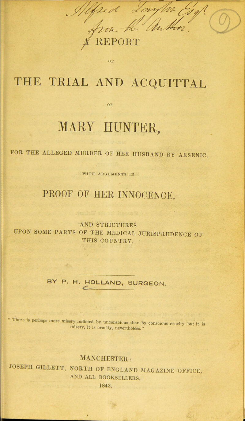 THE TRIAL AND ACQUITTAL OF MARY HUNTER, FOR THE ALLEGED MURDER OF HER HUSBAND BY ARSENIC, WITH ARGUMENTS IN PROOF OF HER INNOCENCE, AND STRICTURES UPON SOME PARTS OF THE MEDICAL JURISPRUDENCE OF THIS COUNTRY. BY P. H. HOLLAND, SURGEON. There is perhaps more misery inflicted by unconscious than by conscious cruelty, but it is misery, it is cruelty, nevertheless. MANCHESTER: JOSEPH GILLETT, NORTH OF ENGLAND MAGAZINE OFFICE, AND ALL BOOKSELLERS. 1843.