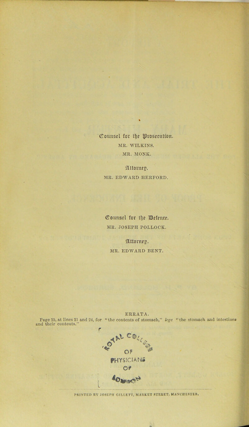 Counsel for tlje prosecution. MR. WILKINS. MR. MONK. Stttornen. MR. EDWARD HERFORD. Counsel fov tlje Defence. MR. JOSEPH POLLOCK. SUtornej}. MR. EDWARD BENT. ERRATA. Page 25, at lines 21 and 24, for “the contents of stomach, lege “the stomach and intestines, and their contents.” A ^ . ,(y % Of # FHYS!CIA,f4i 09 4o PRINTED BY JOSEPH OILLETT, MARKET STREET, MANCHESTER.