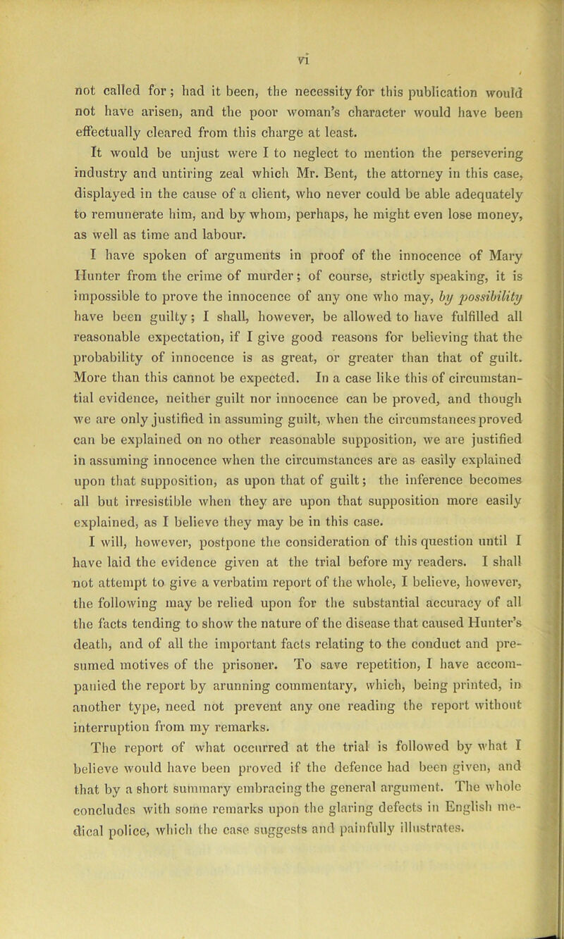 not called for; had it been, the necessity for this publication would not have arisen, and the poor woman’s character would have been effectually cleared from this charge at least. It would be unjust were I to neglect to mention the persevering industry and untiring zeal which Mr. Bent, the attorney in this case, displayed in the cause of a client, who never could be able adequately to remunerate him, and by whom, perhaps, he might even lose money, as well as time and labour. I have spoken of arguments in proof of the innocence of Mary Hunter from the crime of murder; of course, strictly speaking, it is impossible to prove the innocence of any one who may, by jiossibility have been guilty; I shall, however, be allowed to have fulfilled all reasonable expectation, if I give good reasons for believing that the probability of innocence is as great, or greater than that of guilt. More than this cannot be expected. In a case like this of circumstan- tial evidence, neither guilt nor innocence can be proved, and though we are only justified in assuming guilt, when the circumstances proved can be explained on no other reasonable supposition, we are justified in assuming innocence when the circumstances are as easily explained upon that supposition, as upon that of guilt; the inference becomes all but irresistible when they are upon that supposition more easily explained, as I believe they may be in this case. I will, however, postpone the consideration of this question until I have laid the evidence given at the trial before my readers. I shall not attempt to give a verbatim report of the whole, I believe, however, the following may be relied upon for the substantial accuracy of all the facts tending to show the nature of the disease that caused Hunter’s death, and of all the important facts relating to the conduct and pre- sumed motives of the prisoner. To save repetition, 1 have accom- panied the report by arunning commentary, which, being printed, in another type, need not prevent any one reading the report without interruption from my remarks. The report of what occurred at the trial is followed by what I believe would have been proved if the defence had been given, and that by a short summary embracing the general argument. The whole concludes with some remarks upon the glaring defects in English me- dical police, which the case suggests and painfully illustrates.