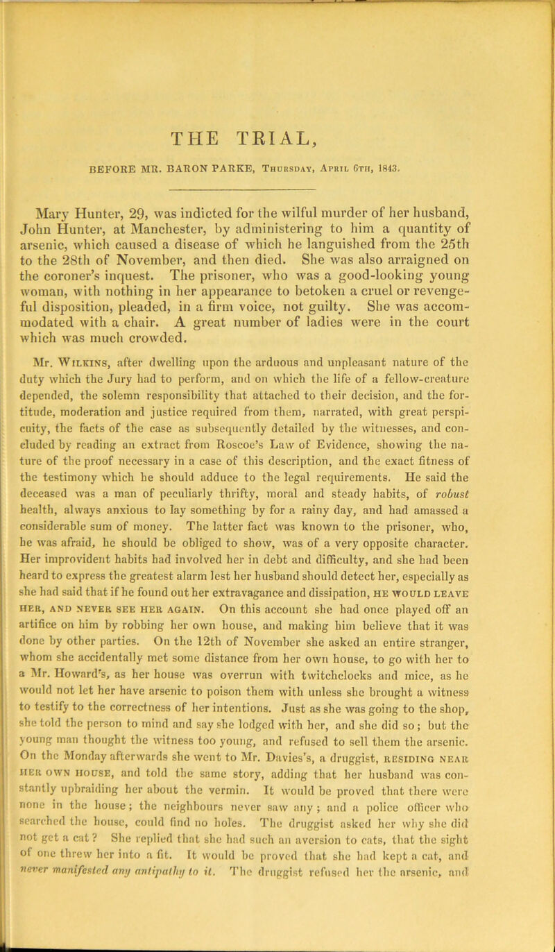 THE TRIAL, BEFORE MR. BARON PARKE, Thursday, April Gth, 1843. Mary Hunter, 29, was indicted for the wilful murder of her husband, John Hunter, at Manchester, by administering to him a quantity of arsenic, which caused a disease of which he languished from the 25th to the 28th of November, and then died. She was also arraigned on the coroner’s inquest. The prisoner, who was a good-looking young woman, with nothing in her appearance to betoken a cruel or revenge- ful disposition, pleaded, in a firm voice, not guilty. She was accom- modated with a chair. A great number of ladies were in the court which ■was much crowded. Mr. Wilkins, after dwelling upon the arduous and unpleasant nature of the duty which the Jury had to perform, and on which the life of a fellow-creature depended, the solemn responsibility that attached to their decision, and the for- titude, moderation and justice required from them, narrated, with great perspi- cuity, the facts of the case as subsequently detailed by the witnesses, and con- cluded by reading an extract from Roscoe’s Law of Evidence, showing the na- ture of the proof necessary in a case of this description, and the exact fitness of the testimony which he should adduce to the legal requirements. He said the deceased was a man of peculiarly thrifty, moral and steady habits, of robust health, always anxious to lay something by for a rainy day, and had amassed a considerable sum of money. The latter fact was known to the prisoner, who, he was afraid, he should be obliged to show, was of a very opposite character. Her improvident habits had involved her in debt and difficulty, and she had been heard to express the greatest alarm lest her husband should detect her, especially as she had said that if he found out her extravagance and dissipation, he would leave her, and never SEE her again. On this account she had once played off an artifice on him by robbing her own bouse, and making him believe that it was done by other parties. On the 12th of November she asked an entire stranger, whom she accidentally met some distance from her own house, to go with her to a Mr. Howard's, as her house was overrun with twitchcloclcs and mice, as he would not let her have arsenic to poison them with unless she brought a witness to testify to the correctness of her intentions. Just as she was going to the shop, she told the person to mind and say she lodged with her, and she did so; but the young man thought the witness too young, and refused to sell them the arsenic. On the Monday afterwards she went to Mr. Davies’s, a druggist, residing near her own house, and told the same story, adding that her husband was con- stantly upbraiding her about the vermin. It would be proved that there were none in the house; the neighbours never saw any ; and a police officer who searched the house, could find no holes. Thu druggist asked her why she did not get a cat ? She replied that she had such an aversion to cats, that the sight of one threw her into a fit. It would be proved that she had kept a cat, and never manifested any antipathy to it. The druggist refused her the nrsenic, and