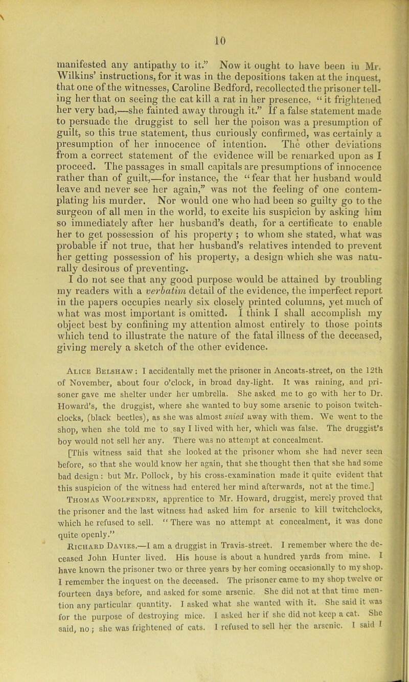 manifested any antipathy to it.” Now it ought to have been in Mr. Wilkins’ instructions, for it was in the depositions taken at the inquest, that one of the witnesses, Caroline Bedford, recollected the prisoner tell- ing her that on seeing the cat kill a rat in her presence, “ it frightened her very bad,—she fainted away through it.” If a false statement made to persuade the druggist to sell her the poison was a presumption of guilt, so this true statement, thus curiously confirmed, was certainly a presumption of her innocence of intention. The other deviations from a correct statement of the evidence will be remarked upon as I proceed. The passages in small capitals are presumptions of innocence rather than of guilt,—for instance, the “ fear that her husband would leave and never see her again,” was not the feeling of one contem- plating his murder. Nor would one who had been so guilty go to the surgeon of all men in the world, to excite his suspicion by asking him so immediately after her husband’s death, for a certificate to enable her to get possession of his property ; to whom she stated, what was probable if not true, that her husband’s relatives intended to prevent her getting possession of his property, a design which she was natu- rally desirous of preventing. I do not see that any good purpose would be attained by troubling my readers with a verbatim detail of the evidence, the imperfect report in the papers occupies nearly six closely printed columns, yet much of what was most important is omitted. I think I shall accomplish my object best by confining my attention almost entirely to those points which tend to illustrate the nature of the fatal illness of the deceased, giving merely a sketch of the other evidence. Alice Belshaw: I accidentally met the prisoner in Ancoats-street, on the 12th of November, about four o’clock, in broad day-light. It was raining, and pri- soner gave me shelter under her umbrella. She asked me to go with her to Dr. Howard’s, the druggist, where she wanted to buy some arsenic to poison twitch- clocks, (black beetles), as she was almost snied away with them. We went to the shop, when she told me to say I lived with her, which was false. The druggist’s boy would not sell her any. There was no attempt at concealment. [This witness said that she looked at the prisoner whom she had never seen before, so that she would know her again, that she thought then that she had some bad design: but Mr. Pollock, by his cross-examination made it quite evident that this suspicion of the witness had entered her mind afterwards, not at the time.] Thomas Woolfenden, apprentice to Mr. Howard, druggist, merely proved that the prisoner and the last witness had asked him for arsenic to kill twitchclocks, which he refused to sell. “ There was no attempt at concealment, it was done quite openly.” Richard Davies.—I am a druggist in Travis-street. I remember where the de- ceased John Hunter lived. His house is about a hundred yards from mine. I have known the prisoner two or three years by her coming occasionally to my shop. I remember the inquest on the deceased. The prisoner came to my shop twelve or fourteen days before, and asked for some arsenic. She did not at that time men- tion any particular quantity. I asked what she wanted with it. She said it was for the purpose of destroying mice. 1 asked her if she did not keep a cat. She