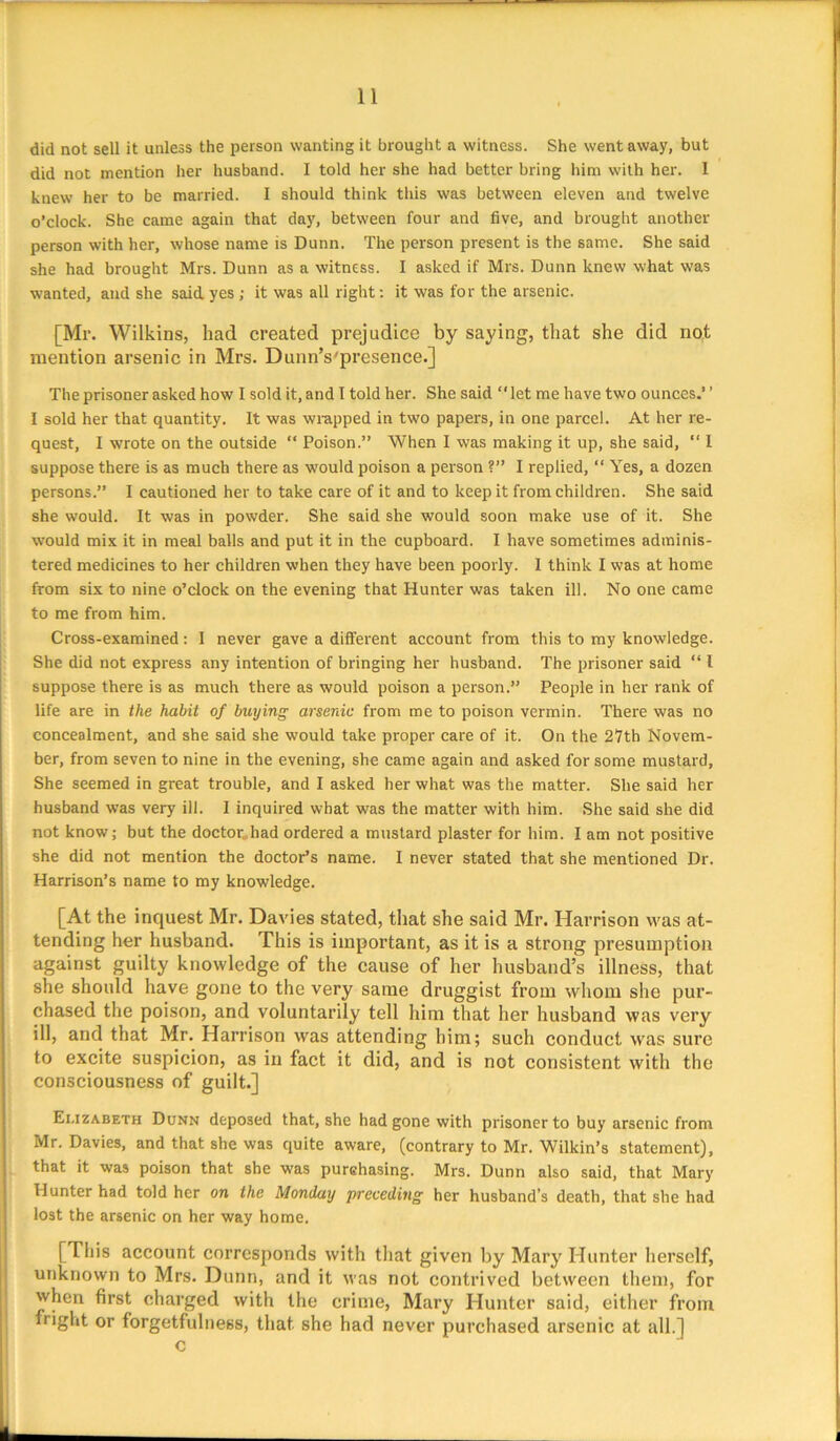 did not sell it unless the person wanting it brought a witness. She went away, but did not mention her husband. I told her she had better bring him with her. I knew her to be married. I should think this was between eleven and twelve o’clock. She came again that day, between four and five, and brought another person with her, whose name is Dunn. The person present is the same. She said she had brought Mrs. Dunn as a witness. I asked if Mrs. Dunn knew what was wanted, and she said yes ; it was all right: it was for the arsenic. [Mr. Wilkins, had created prejudice by saying, that she did not mention arsenic in Mrs. Dunn’s'presence.] The prisoner asked how I sold it, and I told her. She said ‘‘ let me have two ounces.’ ’ I sold her that quantity. It was wrapped in two papers, in one parcel. At her re- quest, I wrote on the outside “ Poison.” When I was making it up, she said, “ I suppose there is as much there as would poison a person ?” I replied, “ Yes, a dozen persons.” I cautioned her to take care of it and to keep it from children. She said she would. It was in powder. She said she would soon make use of it. She would mix it in meal balls and put it in the cupboard. I have sometimes adminis- tered medicines to her children when they have been poorly. I think I was at home from six to nine o’clock on the evening that Hunter was taken ill. No one came to me from him. Cross-examined: I never gave a different account from this to my knowledge. She did not express any intention of bringing her husband. The prisoner said “ 1 suppose there is as much there as would poison a person.” People in her rank of life are in the habit of buying arsenic from me to poison vermin. There was no concealment, and she said she would take proper care of it. On the 27th Novem- ber, from seven to nine in the evening, she came again and asked for some mustard. She seemed in great trouble, and I asked her what was the matter. She said her husband was very ill. I inquired what was the matter with him. She said she did not know; but the doctor. had ordered a mustard plaster for him. I am not positive she did not mention the doctor’s name. I never stated that she mentioned Dr. Harrison’s name to my knowledge. [At the inquest Mr. Davies stated, that she said Mr. Harrison was at- tending her husband. This is important, as it is a strong presumption against guilty knowledge of the cause of her husband’s illness, that she should have gone to the very same druggist from whom she pur- chased the poison, and voluntarily tell him that her husband was very ill, and that Mr. Harrison was attending him; such conduct was sure to excite suspicion, as in fact it did, and is not consistent with the consciousness of guilt.] Elizabeth Dunn deposed that, she had gone with prisoner to buy arsenic from Mr. Davies, and that she was quite aware, (contrary to Mr. Wilkin’s statement), that it was poison that she was purehasing. Mrs. Dunn also said, that Mary Hunter had told her on the Monday preceding her husband’s death, that she had lost the arsenic on her way home. [This account corresponds with that given by Mary Hunter herself, unknown to Mrs. Dunn, and it was not contrived between them, for when first charged with the crime, Mary Hunter said, either from fright or forgetfulness, that she had never purchased arsenic at all.] c