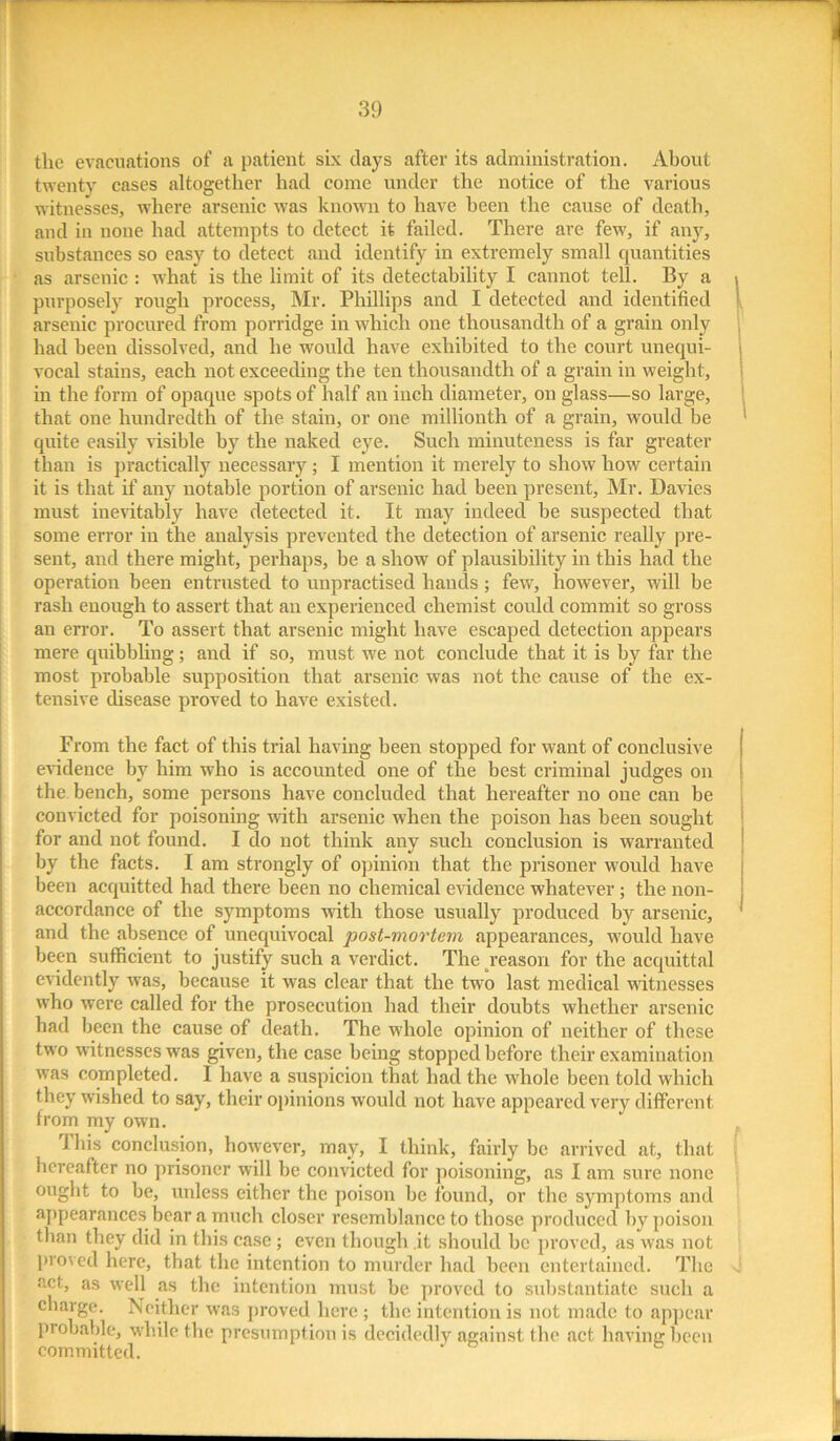 the evacuations of a patient six days after its administration. About twenty cases altogether had come under the notice of the various witnesses, where arsenic was known to have been the cause of death, and in none had attempts to detect it failed. There are few, if any, substances so easy to detect and identify in extremely small quantities as arsenic : what is the limit of its detectability I cannot tell. By a purposely rough process, Mr. Phillips and I detected and identified arsenic procured from porridge in which one thousandth of a grain only had been dissolved, and he would have exhibited to the court unequi- vocal stains, each not exceeding the ten thousandth of a grain in weight, in the form of opaque spots of half an inch diameter, on glass—so large, that one hundredth of the stain, or one millionth of a grain, would be quite easily visible by the naked eye. Such minuteness is far greater than is practically necessary; I mention it merely to show how certain it is that if any notable portion of arsenic had been present, Mr. Davies must inevitably have detected it. It may indeed be suspected that some error in the analysis prevented the detection of arsenic really pre- sent, and there might, perhaps, be a show of plausibility in this had the operation been entrusted to unpractised hands; few, however, will be rash enough to assert that an experienced chemist could commit so gross an error. To assert that arsenic might have escaped detection appears mere quibbling; and if so, must we not conclude that it is by far the most probable supposition that arsenic was not the cause of the ex- tensive disease proved to have existed. From the fact of this trial having been stopped for want of conclusive evidence by him who is accounted one of the best criminal judges on the bench, some persons have concluded that hereafter no one can be convicted for poisoning with arsenic when the poison has been sought for and not found. I do not think any such conclusion is warranted by the facts. I am strongly of opinion that the prisoner would have been acquitted had there been no chemical evidence whatever ; the non- accordance of the symptoms with those usually produced by arsenic, and the absence of unequivocal post-mortem appearances, would have been sufficient to justify such a verdict. The reason for the acquittal evidently was, because it was clear that the two last medical witnesses who were called for the prosecution had their doubts whether arsenic had been the cause of death. The whole opinion of neither of these two witnesses was given, the case being stopped before their examination was completed. I have a suspicion that had the whole been told which they wished to say, their opinions would not have appeared very different from my own. I his conclusion, however, may, I think, fairly be arrived at, that hereafter no prisoner will be convicted for poisoning, as I am sure none ought to be, unless either the poison he found, or the symptoms and appearances bear a much closer resemblance to those produced by poison than they did in this case ; even though .it should be proved, as was not proved here, that the intention to murder had been entertained. The act, as well as the intention must be proved to substantiate such a charge. Neither was proved here ; the intention is not made to appear probable, while the presumption is decidedly against the act having been committed.