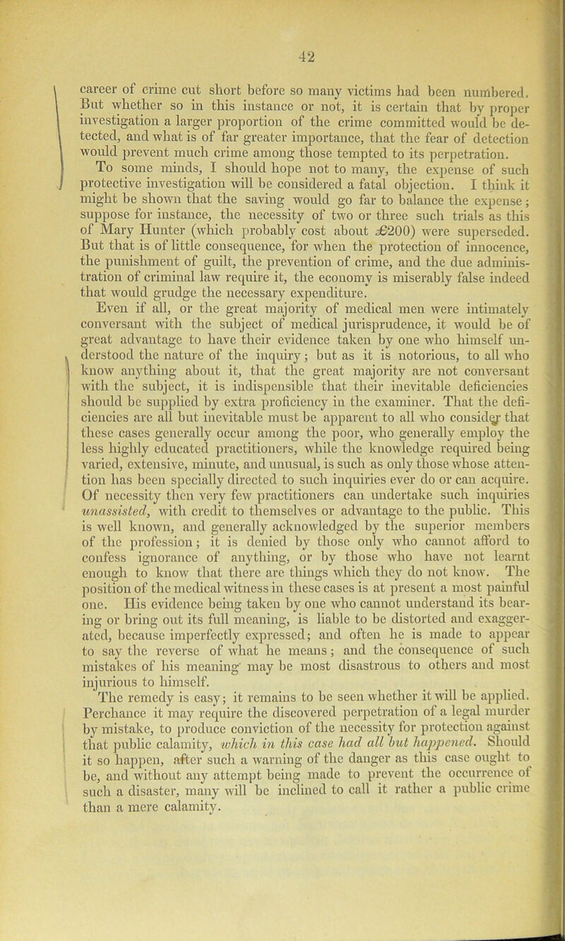 career of crime cut short before so many victims had been numbered. Bat whether so in this instance or not, it is certain that by proper investigation a larger proportion of the crime committed would be de- tected, and what is of far greater importance, that the fear of detection would prevent much crime among those tempted to its perpetration. To some minds, I should hope not to many, the expense of such protective investigation will be considered a fatal objection. I think it might be shown that the saving would go far to balance the expense; suppose for instance, the necessity of two or three such trials as this of Mary Hunter (which probably cost about 36200) were superseded. But that is of little consequence, for when the protection of innocence, the punishment of guilt, the prevention of crime, and the due adminis- tration of criminal law require it, the economy is miserably false indeed that would grudge the necessary expenditure. Even if all, or the great majority of medical men were intimately conversant with the subject of medical jurisprudence, it would be of great advantage to have their evidence taken by one who himself un- derstood the nature of the inquiry; but as it is notorious, to all who know anything about it, that the great majority are not conversant with the subject, it is indispensible that their inevitable deficiencies should be supplied by extra proficiency in the examiner. That the defi- ciencies are all but inevitable must be apparent to all who considg that these cases generally occur among the poor, who generally employ the less highly educated practitioners, while the knowledge required being varied, extensive, minute, and unusual, is such as only those whose atten- tion has been specially directed to such inquiries ever do or can acquire. Of necessity then very few practitioners can undertake such inquiries unassisted, with credit to themselves or advantage to the public. This is well known, and generally acknowledged by the superior members of the profession; it is denied by those only who cannot afford to confess ignorance of anything, or by those who have not learnt enough to know that there are things which they do not know. The position of the medical witness in these cases is at present a most painful one. His evidence being taken by one who cannot understand its bear- ing or bring out its full meaning, is liable to be distorted and exagger- ated, because imperfectly expressed; and often he is made to appear to say the reverse of what he means; and the consequence of such mistakes of his meaning' may be most disastrous to others and most injurious to himself. The remedy is easy; it remains to be seen whether it will be applied. Perchance it may require the discovered perpetration of a legal murder by mistake, to produce conviction of the necessity for protection against that public calamity, which in this case had all hut happened, Should it so happen, after such a warning of the danger as this case ought to be, and without any attempt being made to prevent the occurrence of such a disaster, many will be inclined to call it rather a public crime than a mere calamity.