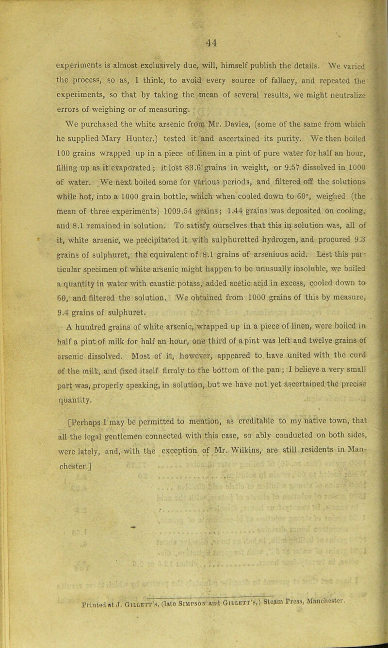 experiments is almost exclusively due, will, himself publish the details. We varied errors of weighing or of measuring. We purchased the white arsenic from Mr. Davies, (some of the same from which he supplied Mary Hunter.) tested it and ascertained its purity. We then boiled 100 grains wrapped up in a piece of linen in a pint of pure water for half an hour, filling up as it evaporated; it lost 83.6'grains in weight, or 9.57 dissolved in 1000 of water. We next boiled some for various periods, and filtered off the solutions while hot, into a 1000 grain bottle, which when cooled down to 60D, weighed (the mean of three experiments) 1009.54 grains; 1.44 grains was deposited on cooling, and 8.1 remained in solution. To satisfy ourselves that this in solution was, all of it, white arsenic, we precipitated it with sulphuretted hydrogen, and procured 9.3 grains of sulphuret, the equivalent of 8.1 grains of arsenious acid. Lest this par- ticular specimen of white arsenic might happen to be unusually insoluble, we boiled a quantity in water with caustic potass, added acetic acid in excess, cooled down to 00, and filtered the solution. We obtained from 1000 grains of this by measure, 9.4 grains of sulphuret. A hundred grains of white arsenic, wrapped up in a piece of linen, were boiled in half a pint of milk for half an hour, one third of a pint was left and twelve grains of arsenic dissolved. Most of it, however, appeared to have united with the curd of the milk, and fixed itself firmly to the bottom of the pan; I believe a very small part was, properly speaking, in solution, but we have not yet ascertained the precise quantity. > [Perhaps I may be permitted to mention, as creditable to my native town, that all the legal gentlemen connected with this case, so ably conducted on both sides, were lately, and, with the exception of Mr. Wilkins, are still residents in Man- chester.] the process, so as, I think, to avoid every source of fallacy, and repeated the experiments, so that by taking the mean of several results, we might neutralize Printod at J. GiLLETr s, (Into Simpson and Gillbtt’s,) Steam Tress, Manchester.