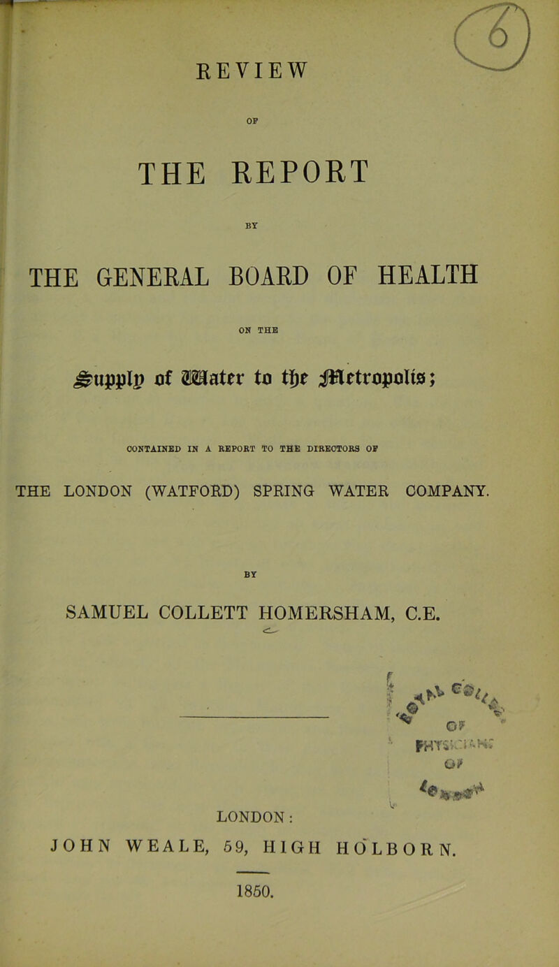 OF THE REPORT BY THE GENERAL BOARD OF HEALTH ON THE of Mater to t|^e JHetropoUs; CONTAINED IN A REPORT TO THE DIRECTORS OP THE LONDON (WATFORD) SPRING WATER COMPANY. BT SAMUEL COLLETT HOMERSHAM, C.E. I G®, ^ G? PHTivN-n; Oi» A LONDON: JOHN WEALE, 5 9, HIGH HO'LBORN. 1860.