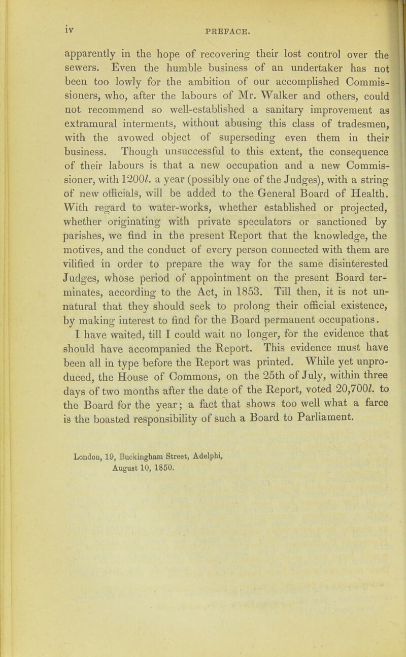 apparently in the hope of recovering their lost control over the sewers. Even the humble business of an undertaker has not been too lowly for the ambition of our accomplished Commis- sioners, who, after the labours of Mr. Walker and others, could not recommend so well-established a sanitary improvement as i extramural interments, without abusing this class of tradesmen, ' with the avowed object of superseding even them in their business. Though unsuccessful to this extent, the consequence of their labours is that a new occupation and a new Commis- sioner, with 1200Z. a year (possibly one of the Judges), with a string of new officials, will be added to the General Board of Health. With regard to water-works, whether established or projected, whether originating with private speculators or sanctioned by parishes, we find in the present Report that the knowledge, the motives, and the conduct of every person connected with them are vilified in order to prepare the way for the same disinterested Judges, whose period of appointment on the present Board ter- minates, according to the Act, in 1853, Till then, it is not un- natural that they should seek to prolong their official existence, by making interest to find for the Board permanent occupations. I have waited, till I could wait no longer, for the evidence that should have accompanied the Report. This evidence must have been all in type before the Report was printed. While yet unpro- duced, the House of Commons, on the 25th of July, within three days of two months after the date of the Report, voted 20,700Z. to the Board for the year; a fact that shows too well what a farce is the boasted responsibility of such a Board to Parliament, Loudou, 19, Buckingham Street, Adelphi, August 10, 1850.