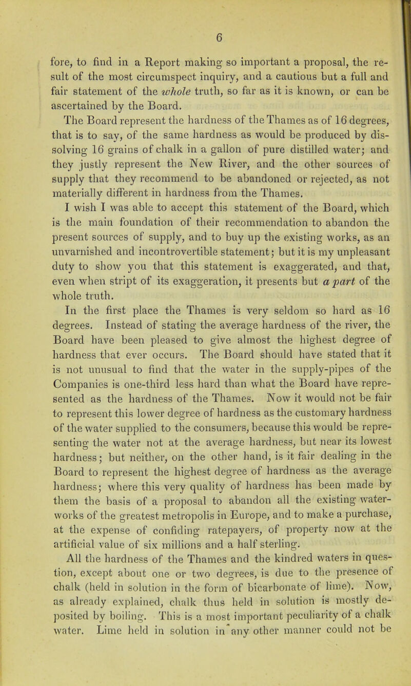 fore, to find in a Report making so important a proposal, the re- sult of the most circumspect inquiry, and a cautious but a full and fair statement of the whole truth, so far as it is known, or can be ascertained by the Board, The Board represent the hardness of the Thames as of 16 degrees, that is to say, of the same hardness as would be produced by dis- solving 16 grains of chalk in a gallon of pure distilled water; and they justly represent the New River, and the other sources of supply that they recommend to be abandoned or rejected, as not materially different in hardness from the Thames. I wish I was able to accept this statement of the Board, which is the main foundation of their recommendation to abandon the present sources of supply, and to buy up the existing works, as an unvarnished and incontrovertible statement; but it is my unpleasant duty to show you that this statement is exaggerated, and that, even when stript of its exaggeration, it presents but a part of the whole truth. In the first place the Thames is very seldom so hard as 16 degrees. Instead of stating the average hardness of the river, the Board have been pleased to give almost the highest degree of hardness that ever occurs. The Board should have stated that it is not unusual to find that the water in the supply-pipes of the Companies is one-third less hard than what the Board have repre- sented as the hardness of the Thames. Now it would not be fair to represent this lower degree of hardness as the customary hardness of the water supplied to the consumers, because this would be repre- senting the water not at the average hardness, but near its lowest hardness; but neither, on the other hand, is it fair dealing in the Board to represent the highest degree of hardness as the average hardness; where this very quality of hai’dness has been made by them the basis of a proposal to abandon all the existing water- works of the greatest metropolis in Europe, and to make a purchase, at the expense of confiding ratepayers, of property now at the artificial value of six millions and a half sterling. All the hardness of the Thames and the kindred waters in ques- tion, except about one or two degrees, is due to the presence of chalk (held in solution in the form of bicarbonate of lime). Now, as already explained, chalk thus held in solution is mostly de- posited by boiling. This is a most important peculiarity of a chalk water. Lime held in solution in any other manner could not be