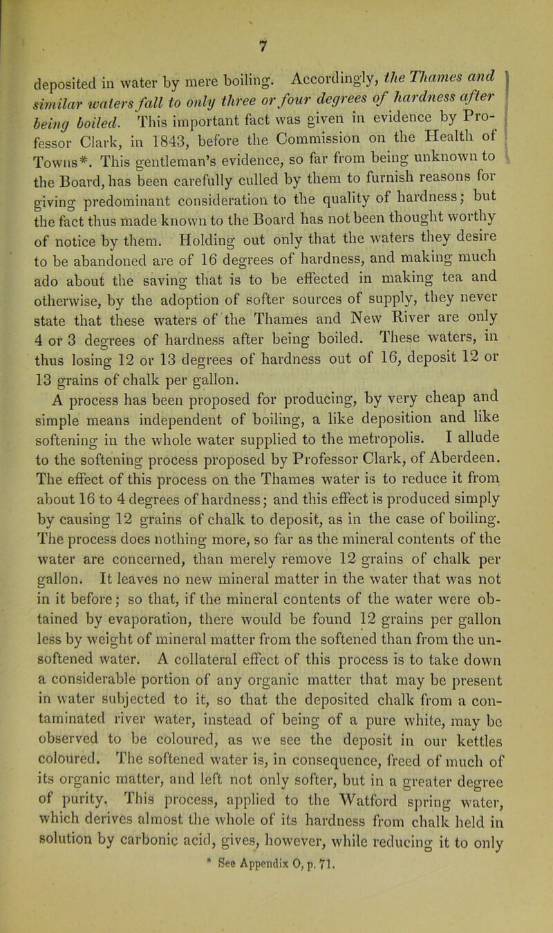 deposited in water by mere boiling. Accordingly, the Thames and j simUar waters fall to only three or four degrees of hardness after being boiled. This important fact was given in evidence by Pro- ; fessor Clark, in 1843, before the Commission on the Health of : Towns*. This gentleman’s evidence, so far from being unknown to the Board, has been carefully culled by them to furnish reasons for giving predominant consideration to the quality of hardness; but the fact thus made known to the Board has not been thought worthy of notice by them. Holding out only that the waters they desiie to be abandoned are of 16 degrees of hardness, and making much ado about the saving that is to be effected in making tea and otherwise, by the adoption of softer sources of supply, they never state that these waters of the Thames and New River are only 4 or 3 degrees of hardness after being boiled. These waters, in thus losing 12 or 13 degrees of hardness out of 16, deposit 12 or 13 grains of chalk per gallon. A process has been proposed for producing, by very cheap and simple means independent of boiling, a like deposition and like softening in the whole water supplied to the metropolis. I allude to the softening process projiosed by Professor Clark, of Aberdeen. The effect of this process on the Thames water is to reduce it from about 16 to 4 degrees of hardness; and this effect is produced simply by causing 12 grains of chalk to deposit, as in the case of boiling. The process does nothing more, so far as the mineral contents of the water are concerned, than merely remove 12 grains of chalk per gallon. It leaves no new mineral matter in the water that was not in it before; so that, if the mineral contents of the water were ob- tained by evaporation, there would be found 12 grains per gallon less by weight of mineral matter from the softened than from the un- softened water. A collateral effect of this process is to take down a considerable portion of any organic matter that may be present in water subjected to it, so that the deposited chalk from a con- taminated river water, instead of being of a pure white, may be observed to be coloured, as we see the deposit in our kettles coloured. The softened water is, in consequenee, freed of much of its organic matter, and left not only softer, but in a greater degree of purity. This process, applied to the Watford spring water, which derives almost the whole of its hardness from chalk held in solution by carbonic acid, gives, however, while reducing it to only