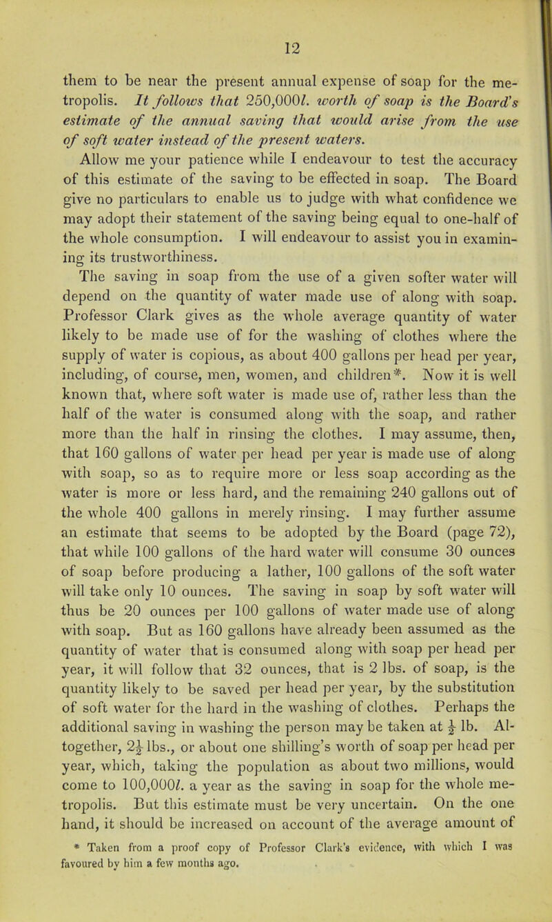 them to he near the present annual expense of soap for the me- tropolis. It follows that 250,0001. tvorth of soap is the Board's estimate of the annual saving that xvould arise from the use of soft water instead of the present waters. Allow me your patience while I endeavour to test the accuracy of this estimate of the saving to be effected in soap. The Board give no particulars to enable us to judge with what confidence we may adopt their statement of the saving being equal to one-half of the whole consumption. I will endeavour to assist you in examin- ing its trustworthiness. The saving in soap from the use of a given softer water will depend on the quantity of water made use of along with soap. Professor Clark gives as the whole average quantity of water likely to be made use of for the washing of clothes where the supply of water is copious, as about 400 gallons per head per year, including, of course, men, women, and children'^. Now it is well known that, where soft water is made use of, rather less than the half of the water is consumed along with the soap, and rather more than the half in rinsing the clothes. I may assume, then, that 160 gallons of water per head per year is made use of along with soap, so as to require more or less soajo according as the water is more or less hard, and the remaining 240 gallons out of the whole 400 gallons in merely rinsing. I may further assume an estimate that seems to be adopted by the Board (page 72), that while 100 gallons of the hard water will consume 30 ounces of soap before producing a lather, 100 gallons of the soft water will take only 10 ounces. The saving in soap by soft water will thus be 20 ounces per 100 gallons of water made use of along with soap. But as 160 gallons have already been assumed as the quantity of water that is consumed along with soap per head per year, it will follow that 32 ounces, that is 2 lbs. of soap, is the quantity likely to be saved per head per year, by the substitution of soft water for the hard in the washing of clothes. Perhaps the additional saving in washing the person may be taken at J lb. Al- together, 2^ lbs., or about one shilling’s worth of soap per head per year, which, taking the population as about two millions, would come to 100,000/. a year as the saving in soap for the whole me- tropolis. But this estimate must be very uncertain. On the one hand, it should be increased on account of the average amount of * Taken from a proof copy of Professor Clark’s evidence, with which I was favoured by him a few montlis ago.