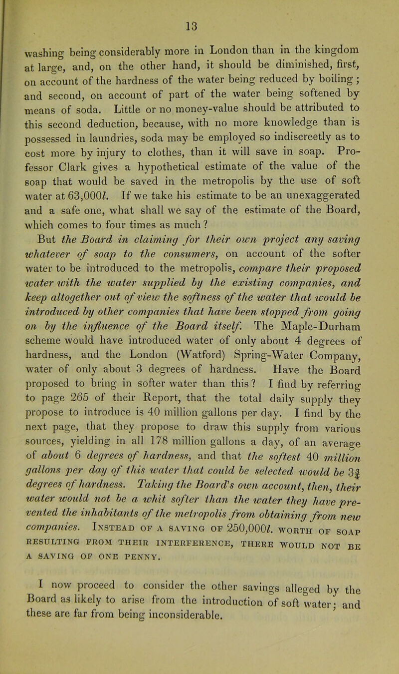 washing being considerably more in London than in the kingdom at large, and, on the other hand, it should be diminished, first, on account of the hardness of the water being reduced by boiling ; and second, on account of part of the water being softened by means of soda. Little or no money-value should be attributed to this second deduction, because, with no more knowledge than is possessed in laundries, soda may be employed so indiscreetly as to cost more by injury to clothes, than it will save in soap. Pro- fessor Clark gives a hypothetical estimate of the value of the soap that would be saved in the metropolis by the use of soft w'ater at 63,000^. If we take his estimate to be an unexaggerated and a safe one, what shall we say of the estimate of the Board, w'hich comes to four times as mueh ? But the Board in claiming for their own project any saving whatever of soap to the consumers, on account of the softer water to be introduced to the metropolis, compare their proposed icater with the water supplied hy the existing companies, and keep altogether out of view the softness of the water that would he introduced hy other companies that have heen stopped from going on hy the influence of the Board itself The Maple-Durham scheme would have introduced water of only about 4 degrees of hardness, and the London (Watford) Spring-Water Company, water of only about 3 degrees of hardness. Have the Board proposed to bring in softer water than this? I find by referring to page 265 of their Report, that the total daily supply they propose to introduce is 40 million gallons per day. I find by the next page, that they propose to draw this supply from various sources, yielding in all 178 million gallons a day, of an averao-e of about 6 degrees of hardness, and that the softest 40 million gallons per day of this water that could he selected would he 3| degrees of hardness. Taking the Board's own account, then, their water xoould not he a whit softer than the water they have pre- vented the inhabitants of the metropolis from obtaining from neio companies. Instead of a saving of 250,000^. worth of soap RESULTING FROM THEIR INTERFERENCE, THERE WOULD NOT BE A SAVING OF ONE PENNY. I now proceed to consider the other savings alleged by the Board as likely to arise from the introduction of soft water; and these are far from being inconsiderable.